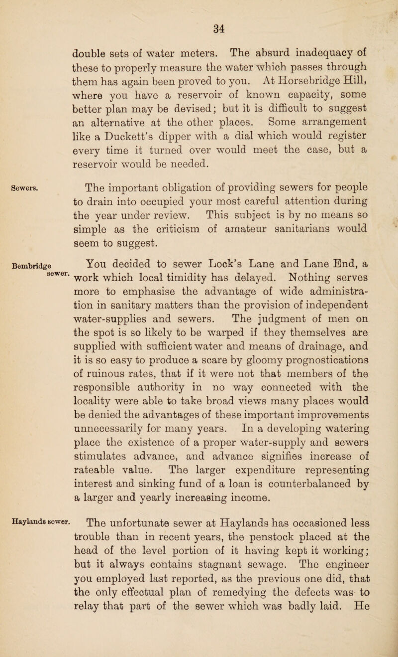 double sets of water meters. The absurd inadequacy of these to properly measure the water which passes through them has again been proved to you. At Horsebridge Hill, where you have a reservoir of known capacity, some better plan may be devised; but it is difficult to suggest an alternative at the other places. Some arrangement like a Duckett’s dipper with a dial which would register every time it turned over would meet the case, but a reservoir would be needed. Sewers. The important obligation of providing sewers for people to drain into occupied your most careful attention during the year under review. This subject is by no means so simple as the criticism of amateur sanitarians would seem to suggest. Bembridge You decided to sewer Lock’s Lane and Lane End, a sewei- work which local timidity has delayed. Nothing serves more to emphasise the advantage of wide administra¬ tion in sanitary matters than the provision of independent water-supplies and sewers. The judgment of men on the spot is so likely to be warped if they themselves are supplied with sufficient water and means of drainage, and it is so easy to produce a scare by gloomy prognostications of ruinous rates, that if it were not that members of the responsible authority in no way connected with the locality were able to take broad views many places would be denied the advantages of these important improvements unnecessarily for many years. In a developing watering place the existence of a proper water-supply and sewers stimulates advance, and advance signifies increase of rateable value. The larger expenditure representing interest and sinking fund of a loan is counterbalanced by a larger and yearly increasing income. Hayiands sewer. The unfortunate sewer at Haylands has occasioned less trouble than in recent years, the penstock placed at the head of the level portion of it having kept it working; but it always contains stagnant sewage. The engineer you employed last reported, as the previous one did, that the only effectual plan of remedying the defects was to relay that part of the sewer which was badly laid. He