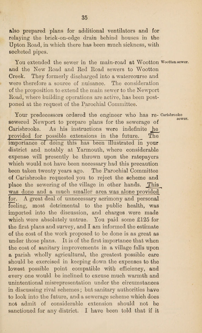 also prepared plans for additional ventilators and for relaying the brick-on-edge drain behind bouses in the Upton Road, in which there has been much sickness, with socketed pipes. You extended the sewer in the main-road at Wootton Wootton sewer, and the New Road and Red Road sewers to Wootton Creek. They formerly discharged into a watercourse and were therefore a source of nuisance. The consideration of the proposition to extend the main sewer to the Newport Road, where building operations are active, has been post¬ poned at the request of the Parochial Committee. Your predecessors ordered the engineer who has re- Carisbrooke _ pi p sewer. sewered Newport to prepare plans tor the sewerage ot Carisbrooke. As his instructions were indefinite jhe provided for possible extensions in the future. The importance of doing this has been illustrated in your district and notably at Yarmouth, where considerable expense will presently be thrown upon the ratepayers which would not have been necessary had this precaution been taken twenty years ago. The Parochial Committee of Carisbrooke requested you to reject the scheme and place the sewering of the village in other hands. _This was done and a much smaller area was alone provided for. A great deal of unnecessary acrimony and personal feeling, most detrimental to the public health, was imported into the discussion, and charges were made which were absolutely untrue. You paid some £125 for the first plans and survey, and I am informed the estimate of the cost of the work proposed to be done is as great as under those plans. It is of the first importance that when the cost of sanitary improvements in a village falls upon a parish wholly agricultural, the greatest possible care should be exercised in keeping down the expenses to the lowest possible point compatible with efficiency, and every one would be inclined to excuse much warmth and unintentional misrepresentation under the circumstances in discussing rival schemes; but sanitary authorities have to look into the future, and a sewerage scheme which does not admit of considerable extension should not be sanctioned for any district. I have been told that if it