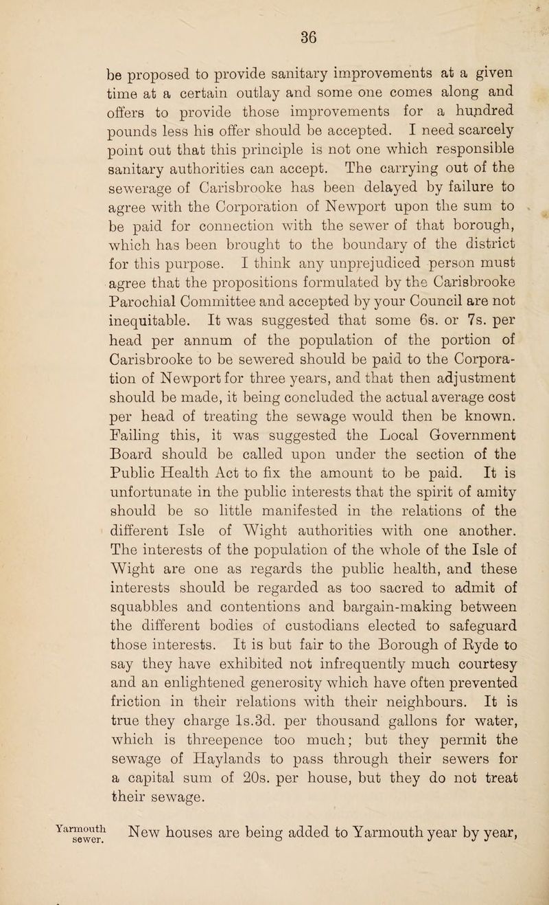 be proposed to provide sanitary improvements at a given time at a certain outlay and some one comes along and offers to provide those improvements for a hundred pounds less his offer should be accepted. I need scarcely point out that this principle is not one which responsible sanitary authorities can accept. The carrying out of the sewerage of Carisbrooke has been delayed by failure to agree with the Corporation of Newport upon the sum to be paid for connection with the sewer of that borough, which has been brought to the boundary of the district for this purpose. I think any unprejudiced person must agree that the propositions formulated by the Carisbrooke Parochial Committee and accepted by your Council are not inequitable. It was suggested that some 6s. or 7s. per head per annum of the population of the portion of Carisbrooke to be sewered should be paid to the Corpora¬ tion of Newport for three years, and that then adjustment should be made, it being concluded the actual average cost per head of treating the sewage would then be known. Failing this, it was suggested the Local Government Board should be called upon under the section of the Public Health Act to fix the amount to be paid. It is unfortunate in the public interests that the spirit of amity should be so little manifested in the relations of the different Isle of Wight authorities with one another. The interests of the population of the whole of the Isle of Wight are one as regards the public health, and these interests should be regarded as too sacred to admit of squabbles and contentions and bargain-making between the different bodies of custodians elected to safeguard those interests. It is but fair to the Borough of Ryde to say they have exhibited not infrequently much courtesy and an enlightened generosity which have often prevented friction in their relations with their neighbours. It is true they charge Is.3d. per thousand gallons for water, which is threepence too much; but they permit the sewage of Haylands to pass through their sewers for a capital sum of 20s. per house, but they do not treat their sewage. Ya™°th New houses are being added to Yarmouth year by year,