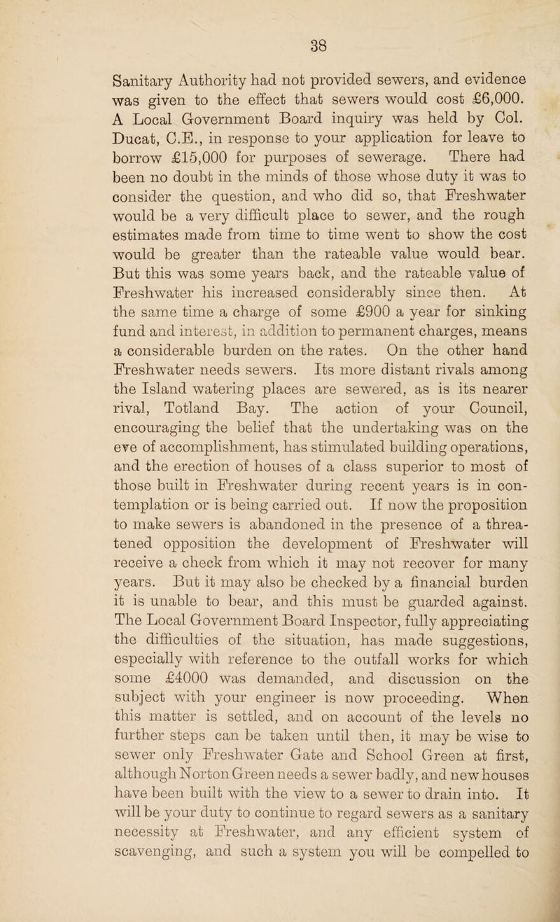 Sanitary Authority had not provided sewers, and evidence was given to the effect that sewers would cost £6,000. A Local Government Board inquiry was held by Col. Ducat, C.E., in response to your application for leave to borrow £15,000 for purposes of sewerage. There had been no doubt in the minds of those whose duty it was to consider the question, and who did so, that Freshwater would be a very difficult place to sewer, and the rough estimates made from time to time went to show the cost would be greater than the rateable value would bear. But this was some years back, and the rateable value of Freshwater his increased considerably since then. At the same time a charge of some £900 a year for sinking fund and interest, in addition to permanent charges, means a considerable burden on the rates. On the other hand Freshwater needs sewers. Its more distant rivals among the Island watering places are sewered, as is its nearer rival, Totland Bay. The action of your Council, encouraging the belief that the undertaking was on the eve of accomplishment, has stimulated building operations, and the erection of houses of a class superior to most of those built in Freshwater during recent years is in con¬ templation or is being carried out. If now the proposition to make sewers is abandoned in the presence of a threa¬ tened opposition the development of Freshwater will receive a check from which it may not recover for many years. But it may also be checked by a financial burden it is unable to bear, and this must be guarded against. The Local Government Board Inspector, fully appreciating the difficulties of the situation, has made suggestions, especially with reference to the outfall works for which some £4000 was demanded, and discussion on the subject with your engineer is now proceeding. When this matter is settled, and on account of the levels no further steps can be taken until then, it may be wise to sewer only Freshwater Gate and School Green at first, although Norton Green needs a sewer badly, and new houses have been built with the view to a sewer to drain into. It will be your duty to continue to regard sewers as a sanitary necessity at Freshwater, and any efficient system of scavenging, and such a system you will be compelled to