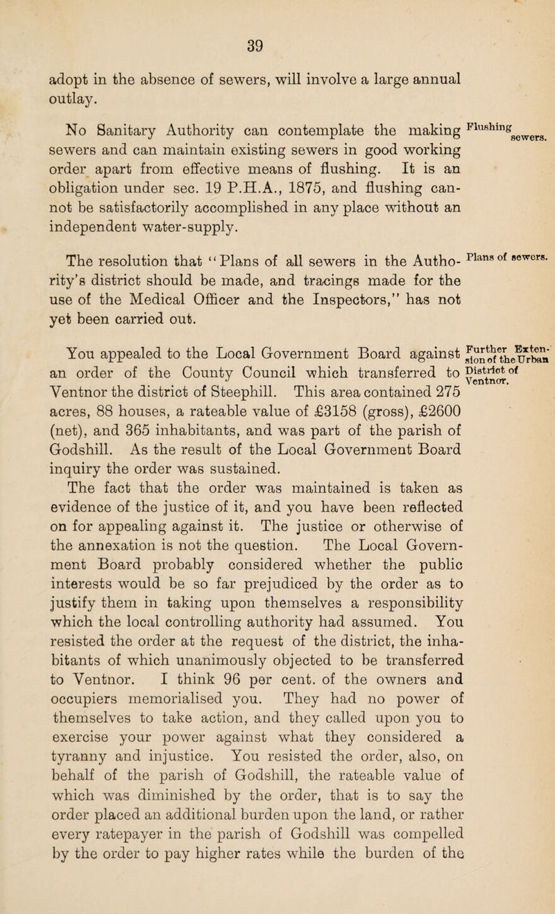 adopt in the absence of sewers, will involve a large annual outlay. No Sanitary Authority can contemplate the making Flushingsewera sewers and can maintain existing sewers in good working order apart from effective means of flushing. It is an obligation under sec. 19 P.H.A., 1875, and flushing can¬ not be satisfactorily accomplished in any place without an independent water-supply. The resolution that “Plans of all sewers in the Autho- plansof sewers- rity’s district should be made, and tracings made for the use of the Medical Officer and the Inspectors,” has not yet been carried out. You appealed to the Local Government Board against an order of the County Council which transferred to District of Yentnor the district of Steephill. This area contained 275 acres, 88 houses, a rateable value of £3158 (gross), £2600 (net), and 365 inhabitants, and was part of the parish of Godshill. As the result of the Local Government Board inquiry the order was sustained. The fact that the order was maintained is taken as evidence of the justice of it, and you have been reflected on for appealing against it. The justice or otherwise of the annexation is not the question. The Local Govern¬ ment Board probably considered whether the public interests would be so far prejudiced by the order as to justify them in taking upon themselves a responsibility which the local controlling authority had assumed. You resisted the order at the request of the district, the inha¬ bitants of which unanimously objected to be transferred to Ventnor. I think 96 per cent, of the owners and occupiers memorialised you. They had no power of themselves to take action, and they called upon you to exercise your power against what they considered a tyranny and injustice. You resisted the order, also, on behalf of the parish of Godshill, the rateable value of which was diminished by the order, that is to say the order placed an additional burden upon the land, or rather every ratepayer in the parish of Godshill was compelled by the order to pay higher rates while the burden of the