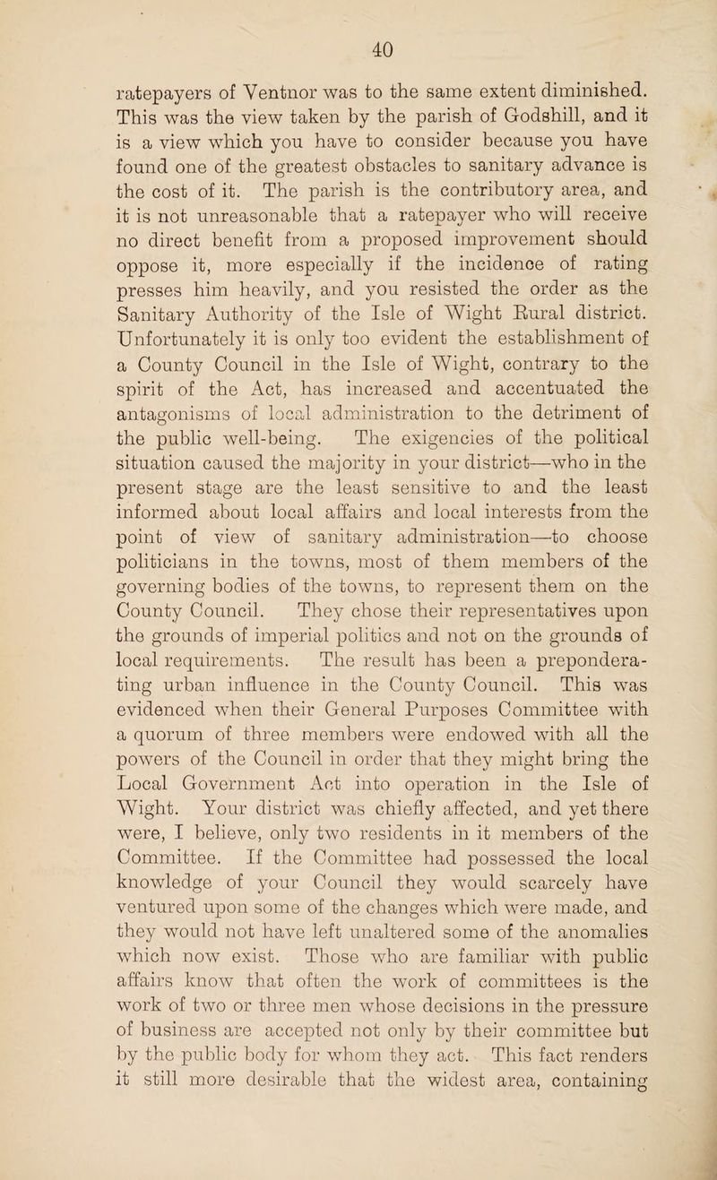 ratepayers of Ventnor was to the same extent diminished. This was the view taken by the parish of Godshill, and it is a view which yon have to consider because you have found one of the greatest obstacles to sanitary advance is the cost of it. The parish is the contributory area, and it is not unreasonable that a ratepayer who will receive no direct benefit from a proposed improvement should oppose it, more especially if the incidence of rating presses him heavily, and you resisted the order as the Sanitary Authority of the Isle of Wight Eural district. Unfortunately it is only too evident the establishment of a County Council in the Isle of Wight, contrary to the spirit of the Act, has increased and accentuated the antagonisms of local administration to the detriment of the public well-being. The exigencies of the political situation caused the majority in your district—who in the present stage are the least sensitive to and the least informed about local affairs and local interests from the point of view of sanitary administration—to choose politicians in the towns, most of them members of the governing bodies of the towns, to represent them on the County Council. They chose their representatives upon the grounds of imperial politics and not on the grounds of local requirements. The result has been a prepondera¬ ting urban influence in the County Council. This was evidenced when their General Purposes Committee with a quorum of three members were endowed with all the powers of the Council in order that they might bring the Local Government Act into operation in the Isle of Wight. Your district was chiefly affected, and yet there were, I believe, only two residents in it members of the Committee. If the Committee had possessed the local knowledge of your Council they would scarcely have ventured upon some of the changes which were made, and they would not have left unaltered some of the anomalies which now exist. Those who are familiar with public affairs know that often the work of committees is the work of two or three men whose decisions in the pressure of business are accepted not only by their committee but by the public body for whom they act. This fact renders it still more desirable that the widest area, containing