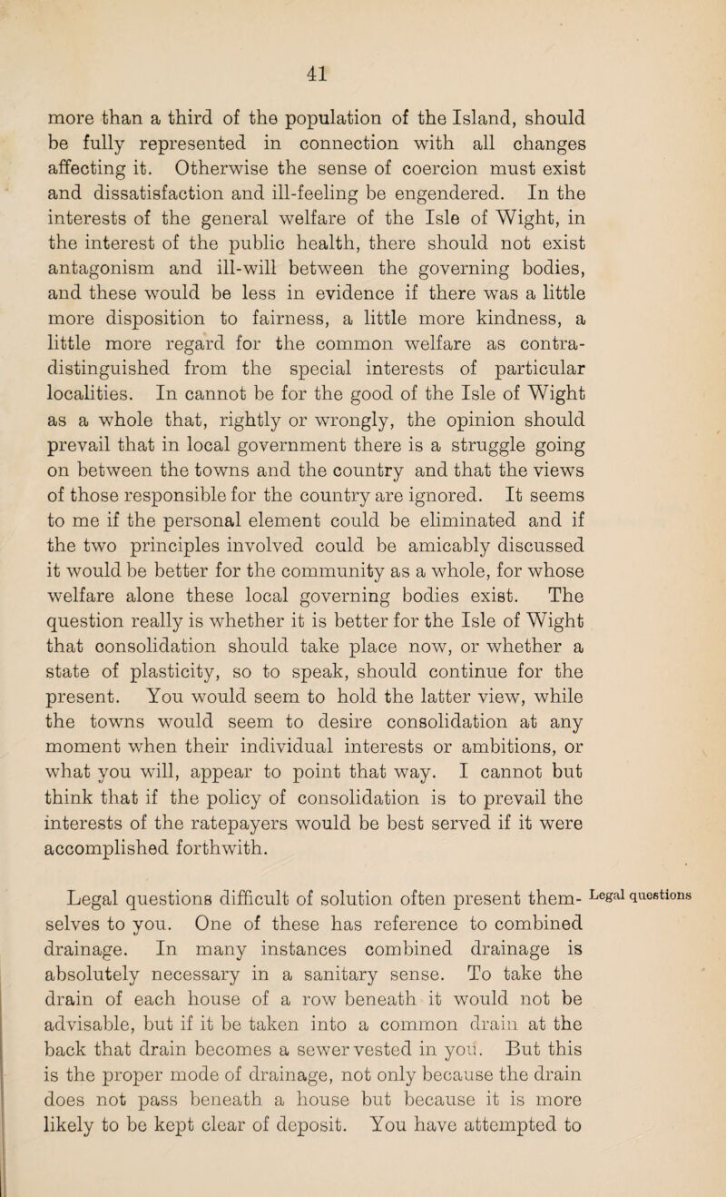 more than a third of the population of the Island, should be fully represented in connection with all changes affecting it. Otherwise the sense of coercion must exist and dissatisfaction and ill-feeling be engendered. In the interests of the general welfare of the Isle of Wight, in the interest of the public health, there should not exist antagonism and ill-will between the governing bodies, and these would be less in evidence if there was a little more disposition to fairness, a little more kindness, a little more regard for the common welfare as contra¬ distinguished from the special interests of particular localities. In cannot be for the good of the Isle of Wight as a whole that, rightly or wrongly, the opinion should prevail that in local government there is a struggle going on between the towns and the country and that the views of those responsible for the country are ignored. It seems to me if the personal element could be eliminated and if the two principles involved could be amicably discussed it would be better for the community as a whole, for whose welfare alone these local governing bodies exist. The question really is whether it is better for the Isle of Wight that consolidation should take place now, or whether a state of plasticity, so to speak, should continue for the present. You would seem to hold the latter view, while the towns would seem to desire consolidation at any moment when their individual interests or ambitions, or what you will, appear to point that way. I cannot but think that if the policy of consolidation is to prevail the interests of the ratepayers would be best served if it were accomplished forthwith. Legal questions difficult of solution often present them- Le&al questions selves to you. One of these has reference to combined drainage. In many instances combined drainage is absolutely necessary in a sanitary sense. To take the drain of each house of a row beneath it would not be advisable, but if it be taken into a common drain at the back that drain becomes a sewer vested in you. But this is the proper mode of drainage, not only because the drain does not pass beneath a house but because it is more likely to be kept clear of deposit. You have attempted to