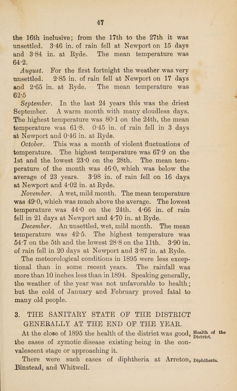 the 16th inclusive; from the 17th to the 27th it was unsettled. 3’46 in. of rain fell at Newport on 15 days and 3*84 in. at Ryde. The mean temperature was 64-2. August. For the first fortnight the weather was very unsettled. 2-85 in. of rain fell at Newport on 17 days and 2*65 in. at Ryde. The mean temperature was 62-5 September. In the last 24 years this was the driest September. A warm month with many cloudless days. The highest temperature was 80*1 on the 24th, the mean temperature was 61‘8. O’45 in. of rain fell in 3 days at Newport and 046 in. at Ryde. October. This was a month of violent fluctuations of temperature. The highest temperature was 67'9 on the 1st and the lowest 23'0 on the 28th. The mean tem¬ perature of the month was 46'0, which was below the average of 23 years. 3’98 in. of rain fell on 16 days at Newport and 4’02 in. at Ryde. November. A wet, mild month. The mean temperature was 49'0, which was much above the average. The lowest temperature was 44-0 on the 24th. 4-66 in. of rain fell in 21 days at Newport and 4-70 in. at Ryde. December. An unsettled, wet, mild month. The mean temperature was 42-5. The highest temperature was 54-7 on the 5th and the lowest 28’8 on the 11th. 3-90 in. of rain fell in 20 days at Newport and 3'87 in. at Ryde. The meteorological conditions in 1895 were less excep¬ tional than in some recent years. The rainfall was more than 10 inches less than in 1894. Speaking generally, the weather of the year was not unfavorable to health; but the cold of January and February proved fatal to many old people. 3. THE SANITARY STATE OF THE DISTRICT GENERALLY AT THE END OF THE YEAR. At the close of 1895 the health of the district was good, the cases of zymotic disease existing being in the con¬ valescent stage or approaching it. There were such cases of diphtheria at Arreton, Binstead, and Whitwell. Health of the District. Diphtheria.