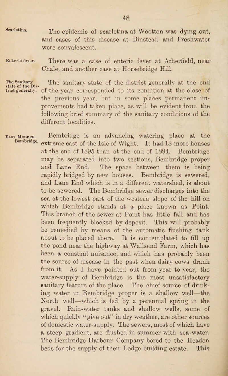 Scarletina. Enteric fever. The Sanitary state of the Dis¬ trict generally. East Medene. Bembridge. The epidemic of scarletina at Wootton was dying out, and cases of this disease at Binstead and Freshwater were convalescent. There was a case of enteric fever at Atherfield, near Chale, and another case at Horsebridge Hill. The sanitary state of the district generally at the end of the year corresponded to its condition at the close of the previous year, but in some places permanent im¬ provements had taken place, as will be evident from the following brief summary of the sanitary conditions of the different localities. Bembridge is an advancing watering place at the extreme east of the Isle of Wight. It had 18 more houses at the end of 1895 than at the end of 1894. Bembridge may be separated into two sections, Bembridge proper and Lane End. The space between them is being rapidly bridged by new houses. Bembridge is sewered, and Lane End which is in a different watershed, is about to be sewered. The Bembridge sewer discharges into the sea at the lowest part of the western slope of the hill on which Bembridge stands at a place known as Point. This branch of the sewer at Point has little fall and has been frequently blocked by deposit. This will probably be remedied by means of the automatic flushing tank about to be placed there. It is contemplated to fill up the pond near the highway at Wallsend Farm, which has been a constant nuisance, and which has probably been the source of disease in the past when dairy cows drank from it. As I have pointed out from year to year, the water-supply of Bembridge is the most unsatisfactory sanitary feature of the place. The chief source of drink¬ ing water in Bembridge proper is a shallow well—the North well—which is fed by a perennial spring in the gravel. Eain-water tanks and shallow wells, some of which quickly “give out” in dry weather, are other sources of domestic water-supply. The sewers, most of which have a steep gradient, are flushed in summer with sea-water. The Bembridge Harbour Company bored to the Headon beds for the supply of their Lodge building estate. This