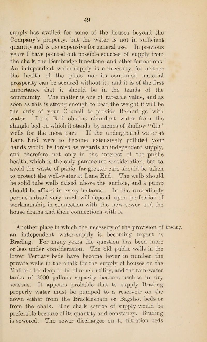 supply has availed for some of the houses beyond the Company’s property, but the water is not in sufficient quantity and is too expensive for general use. In previous years I have pointed out possible sources of supply from the chalk, the Bembridge limestone, and other formations. An independent water-supply is a necessity, for neither the health of the place nor its continued material prosperity can be secured without it; and it is of the first importance that it should be in the hands of the community. The matter is one of rateable value, and as soon as this is strong enough to bear the weight it will be the duty of your Council to provide Bembridge with water. Lane End obtains abundant water from the shingle bed on which it stands, by means of shallow “dip” wells for the most part. If the underground water at Lane End were to become extensively polluted your hands would be forced as regards an independent supply, and therefore, not only in the interest of the public health, which is the only paramount consideration, but to avoid the waste of panic, far greater care should be taken to protect the well-water at Lane End. The wells should be solid tube wells raised above the surface, and a pump should be affixed in every instance. In the exceedingly porous subsoil very much will depend upon perfection of workmanship in connection with the new sewer and the house drains and their connections with it. Another place in which the necessity of the provision of Brading. an independent water-supply is becoming urgent is Brading. For many years the question has been more or less under consideration. The old public wells in the lower Tertiary beds have become fewer in number, the private wells in the chalk for the supply of houses on the Mall are too deep to be of much utility, and the rain-water tanks of 2000 gallons capacity become useless in dry seasons. It appears probable that to supply Brading properly water must be pumped to a reservoir on the down either from the Bracklesham or Bagshot beds or from the chalk. The chalk source of supply would be preferable because of its quantity and constancy. Brading is sewered. The sewer discharges on to filtration beds