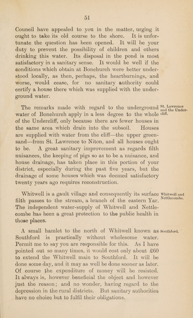 Council have appealed to you in the matter, urging it ought to take its old course to the shore. It is unfor¬ tunate the question has been opened. It will be your duty to prevent the possibility of children and others drinking this water. Its disposal in the pond is most satisfactory in a sanitary sense. It would be well if the conditions which obtain at Bonchurch were better under¬ stood locally, as then, perhaps, the heartburnings, and worse, would cease, for no sanitary authority could certify a house there which was supplied with the under¬ ground water. The remarks made with regard to the underground ^n^hTunder. water of Bonchurch apply in a less degree to the whole clifl- of the Undercliff, only because there are fewer houses in the same area which drain into the subsoil. Houses are supplied with water from the cliff—the upper green¬ sand—from St. Lawrence to Niton, and all houses ought to be. A great sanitary improvement as regards filth nuisances, the keeping of pigs so as to be a nuisance, and house drainage, has taken place in this portion of your district, especially during the past five years, but the drainage of some houses which was deemed satisfactory twenty years ago requires reconstruction. Whitwell is a gault village and consequently its surface WMtweii and filth passes to the stream, a branch of the eastern Yar. Nettlecombe- The independent water-supply of Whitwell and Nettle¬ combe has been a great protection to the public health in those places. A small hamlet to the north of Whitwell known as Southford. ' Southford is practically without wholesome water. Permit me to say you are responsible for this. As I have pointed out so many times, it would cost only about £60 to extend the Whitwell main to Southford. It will be done some day, and it may as well be done sooner as later. Of course the expenditure of money will be resisted. It always is, however beneficial the object and however just the reason; and no wonder, having regard to the depression in the rural districts. But sanitary authorities have no choice but to fulfil their obligations.