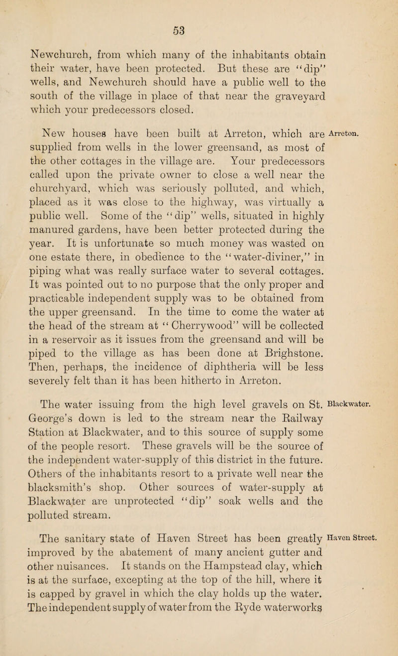 Newchurch, from which many of the inhabitants obtain their water, have been protected. But these are “dip” wells, and Newchurch should have a public well to the south of the village in place of that near the graveyard which your predecessors closed. New houses have been built at Arreton, which are Arreton. supplied from wells in the lower greensand, as most of the other cottages in the village are. Your predecessors called upon the private owner to close a well near the churchyard, which was seriously polluted, and which, placed as it was close to the highway, was virtually a public well. Some of the “dip” wells, situated in highly manured gardens, have been better protected during the year. It is unfortunate so much money was wasted on one estate there, in obedience to the “water-diviner,” in piping what was really surface water to several cottages. It was pointed out to no purpose that the only proper and practicable independent supply was to be obtained from the upper greensand. In the time to come the water at the head of the stream at “ Cherry wood” will be collected in a reservoir as it issues from the greensand and will be piped to the village as has been done at Brighstone. Then, perhaps, the incidence of diphtheria will be less severely felt than it has been hitherto in Arreton. The water issuing from the high level gravels on St. Biackwater. George’s down is led to the stream near the Railway Station at Biackwater, and to this source of supply some of the people resort. These gravels will be the source of the independent water-supply of this district in the future. Others of the inhabitants resort to a private well near the blacksmith’s shop. Other sources of water-supply at Biackwater are unprotected “dip” soak wells and the polluted stream. The sanitary state of Haven Street has been greatly Haven street, improved by the abatement of many ancient gutter and other nuisances. It stands on the Hampstead clay, which is at the surface, excepting at the top of the hill, where it is capped by gravel in which the clay holds up the water. The independent supply of water from the Ryde waterworks