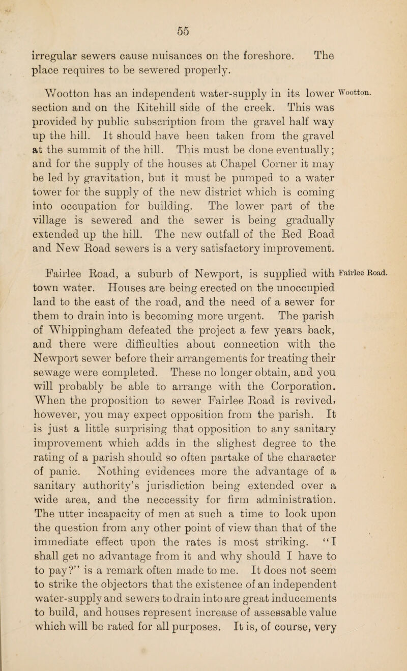 irregular sewers cause nuisances on the foreshore. The place requires to be sewered properly. Wootton has an independent water-supply in its lower Wootton. section and on the Ivitehill side of the creek. This was provided by public subscription from the gravel half way up the hill. It should have been taken from the gravel at the summit of the hill. This must be done eventually; and for the supply of the houses at Chapel Corner it may be led by gravitation, but it must be pumped to a water tower for the supply of the new district which is coming into occupation for building. The lower part of the village is sewered and the sewer is being gradually extended up the hill. The new outfall of the Red Road and New Road sewers is a very satisfactory improvement. Fairlee Road, a suburb of Newport, is supplied with Fairlee Road, town water. Houses are being erected on the unoccupied land to the east of the road, and the need of a sewer for them to drain into is becoming more urgent. The parish of Whippingham defeated the project a few years back, and there were difficulties about connection with the Newport sewer before their arrangements for treating their sewage were completed. These no longer obtain, and you will probably be able to arrange with the Corporation. When the proposition to sewer Fairlee Road is revived, however, you may expect opposition from the parish. It is just a little surprising that opposition to any sanitary improvement which adds in the slighest degree to the rating of a parish should so often partake of the character of panic. Nothing evidences more the advantage of a sanitary authority’s jurisdiction being extended over a wide area, and the neccessity for firm administration. The utter incapacity of men at such a time to look upon the question from any other point of view than that of the immediate effect upon the rates is most striking. “I shall get no advantage from it and why should I have to to pay?” is a remark often made to me. It does not seem to strike the objectors that the existence of an independent water-supply and sewers to drain into are great inducements to build, and houses represent increase of assessable value which will be rated for all purposes. It is, of course, very
