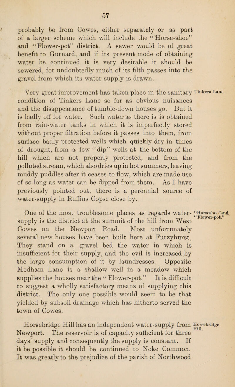 probably be from Cowes, either separately or as part of a larger scheme which will include the “Horse-shoe” and “Flower-pot” district. A sewer would be of great benefit to Gurnard, and if its present mode of obtaining water be continued it is very desirable it should be sewered, for undoubtedly much of its filth passes into the gravel from which its water-supply is drawn. Very great improvement has taken place in the sanitary Tinkers Lane, condition of Tinkers Lane so far as obvious nuisances and the disappearance of tumble-down houses go. But it is badly off for water. Such water as there is is obtained from rain-water tanks in which it is imperfectly stored without proper filtration before it passes into them, from surface badly protected wells which quickly dry in times of drought, from a few “dip” wells at the bottom of the hill which are not properly protected, and from the polluted stream, which also dries up in hot summers, leaving muddy puddles after it ceases to flow, which are made use of so long as water can be dipped from them. As I have previously pointed out, there is a perennial source of water-supply in Buffins Copse close by. One of the most troublesome places as regards water- supply is the district at the summit of the hill from West Cowes on the Newport Boad. Most unfortunately several new houses have been built here at Furzyhurst. They stand on a gravel bed the water in which is insufficient for their supply, and the evil is increased by the large consumption of it by laundresses. Opposite Medham Lane is a shallow well in a meadow which supplies the houses near the “ Flower-pot.” It is difficult to suggest a wholly satisfactory means of supplying this district. The only one possible would seem to be that yielded by subsoil drainage which has hitherto served the town of Cowes. 1 ‘Horseshoe’’an& “Flower-pot.” Horsebridge Hill has an independent water-supply from Horsebridge Newport. The reservoir is of capacity sufficient for three days’ supply and consequently the supply is constant. If it be possible it should be continued to Noke Common. It was greatly to the prejudice of the parish of Northwood