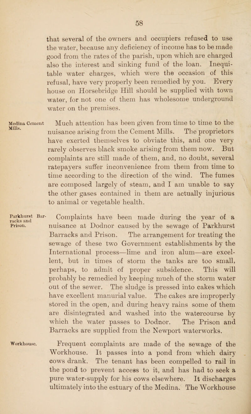 Medina Cement Mills. Parkhurst Bar racks and Prison. Workhouse. that several of the owners and occupiers refused to use the water, because any deficiency of income has to be made good from the rates of the parish, upon which are charged also the interest and sinking fund of the loan. Inequi¬ table water charges, which were the occasion of this refusal, have very properly been remedied by you. Every house on Horsebridge Hill should be supplied with town water, for not one of them has wholesome underground water on the premises. Much attention has been given from time to time to the nuisance arising from the Cement Mills. The proprietors have exerted themselves to obviate this, and one very rarely observes black smoke arising from them now. But complaints are still made of them, and, no doubt, several ratepayers suffer inconvenience from them from time to time according to the direction of the wind. The fumes are composed largely of steam, and I am unable to say the other gases contained in them are actually injurious to animal or vegetable health. Complaints have been made during the year of a nuisance at Dodnor caused by the sewage of Parkhurst Barracks and Prison. The arrangement for treating the sewage of these two Government establishments by the International process—lime and iron alum—are excel¬ lent, but in times of storm the tanks are too small, perhaps, to admit of proper subsidence. This will probably be remedied by keeping much of the storm water out of the sewer. The sludge is pressed into cakes which have excellent manurial value. The cakes are improperly stored in the open, and during heavy rains some of them are disintegrated and washed into the watercourse by which the water passes to Dodnor. The Prison and Barracks are supplied from the Newport waterworks. Frequent complaints are made of the sewage of the Workhouse. It passes into a pond from which dairy cows drank. The tenant has been compelled to rail in the pond to prevent access to it, and has had to seek a pure water-supply for his cows elsewhere. It discharges ultimately into the estuary of the Medina. The Workhouse