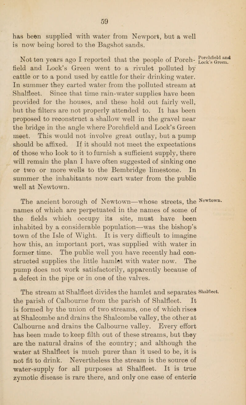 has been supplied with water from Newport, but a well is now being bored to the Bagshot sands. Not ten years ago I reported that the people of Porch- LocSfmeen.d held and Lock’s Green went to a rivulet polluted by cattle or to a pond used by cattle for their drinking water. In summer they carted water from the polluted stream at Shalfleet. Since that time rain-water supplies have been provided for the houses, and these hold out fairly well, but the filters are not properly attended to. It has been proposed to reconstruct a shallow well in the gravel near the bridge in the angle where Porchfield and Lock’s Green meet. This would not involve great outlay, but a pump should be affixed. If it should not meet the expectations of those who look to it to furnish a sufficient supply, there will remain the plan I have often suggested of sinking one or two or more wells to the Bembridge limestone. In summer the inhabitants now cart water from the public well at Newtown. The ancient borough of Newtown—whose streets, the Newtown, names of which are perpetuated in the names of some of the fields which occupy its site, must have been inhabited by a considerable population—was the bishop’s town of the Isle of Wight. It is very difficult to imagine how this, an important port, was supplied with water in former time. The public well you have recently had con¬ structed supplies the little hamlet with water now. The pump does not work satisfactorily, apparently because of a defect in the pipe or in one of the valves. The stream at Shalfleet divides the hamlet and separates shalfleet. the parish of Calbourne from the parish of Shalfleet. It is formed by the union of two streams, one of which rises at Shalcombe and drains the Shalcombe valley, the other at Calbourne and drains the Calbourne valley. Every effort has been made to keep filth out of these streams, but they are the natural drains of the country; and although the water at Shalfleet is much purer than it used to be, it is not fit to drink. Nevertheless the stream is the source of water-supply for all purposes at Shalfleet. It is true zymotic disease is rare there, and only one case of enteric