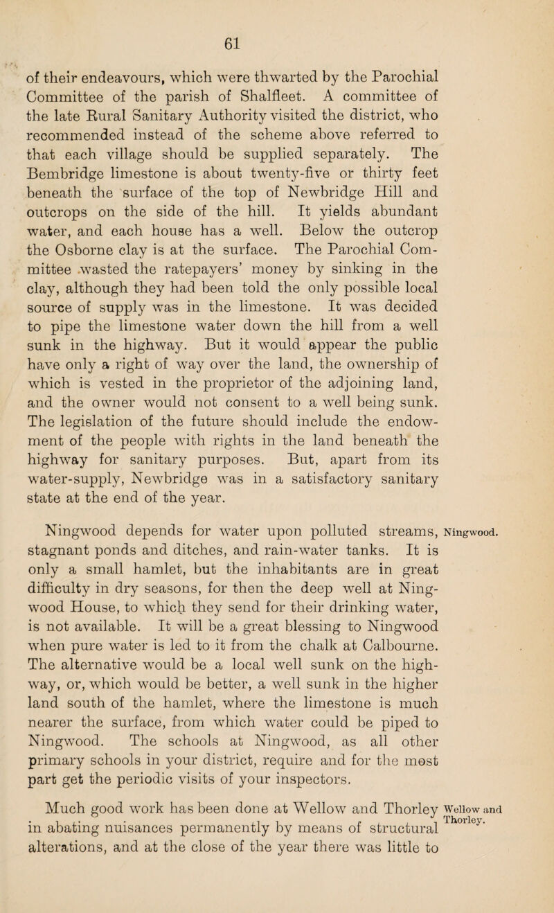 of their endeavours, which were thwarted by the Parochial Committee of the parish of Shalfleet. A committee of the late Rural Sanitary Authority visited the district, who recommended instead of the scheme above referred to that each village should be supplied separately. The Bembridge limestone is about twenty-five or thirty feet beneath the surface of the top of Newbridge Hill and outcrops on the side of the hill. It yields abundant water, and each house has a well. Below the outcrop the Osborne clay is at the surface. The Parochial Com¬ mittee wasted the ratepayers’ money by sinking in the clay, although they had been told the only possible local source of supply was in the limestone. It was decided to pipe the limestone water down the hill from a well sunk in the highway. But it would appear the public have only a right of way over the land, the ownership of which is vested in the proprietor of the adjoining land, and the owner would not consent to a well being sunk. The legislation of the future should include the endow¬ ment of the people with rights in the land beneath the highway for sanitary purposes. But, apart from its water-supply, Newbridge was in a satisfactory sanitary state at the end of the year. Ningwood depends for water upon polluted streams, stagnant ponds and ditches, and rain-water tanks. It is only a small hamlet, but the inhabitants are in great difficulty in dry seasons, for then the deep well at Ning¬ wood House, to which they send for their drinking water, is not available. It will be a great blessing to Ningwood when pure water is led to it from the chalk at Calbourne. The alternative would be a local well sunk on the high¬ way, or, which would be better, a well sunk in the higher land south of the hamlet, where the limestone is much nearer the surface, from which water could be piped to Ningwood. The schools at Ningwood, as all other primary schools in your district, require and for the most part get the periodic visits of your inspectors. Much good work has been done at Wellow and Thorley in abating nuisances permanently by means of structural alterations, and at the close of the year there was little to Ningwood. Wellow and Thorley.