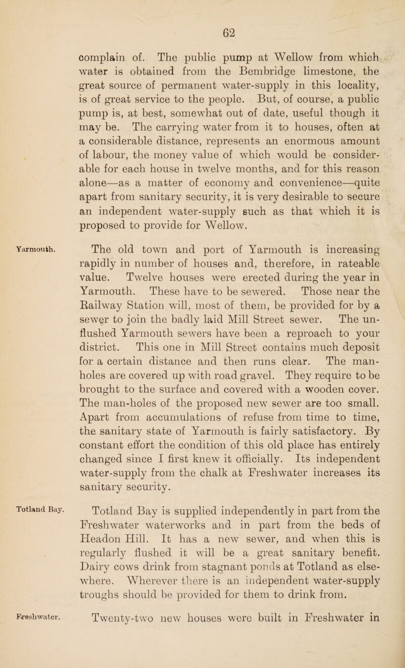 Yarmouth. Totland Bay. complain of. The public pump at Wellow from which water is obtained from the Bembridge limestone, the great source of permanent water-supply in this locality, is of great service to the people. But, of course, a public pump is, at best, somewhat out of date, useful though it may he. The carrying water from it to houses, often at a considerable distance, represents an enormous amount of labour, the money value of which would be consider¬ able for each house in twelve months, and for this reason alone—as a matter of economy and convenience—quite apart from sanitary security, it is very desirable to secure an independent water-supply such as that which it is proposed to provide for Wellow. The old town and port of Yarmouth is increasing rapidly in number of houses and, therefore, in rateable value. Twelve houses were erected during the year in Yarmouth. These have to be sewered. Those near the Railway Station will, most of them, be provided for by a sewer to join the badly laid Mill Street sewer. The un¬ flushed Yarmouth sewers have been a reproach to your district. This one in Mill Street contains much deposit for a certain distance and then runs clear. The man¬ holes are covered up with road gravel. They require to he brought to the surface and covered with a wooden cover. The man-holes of the proposed new sewer are too small. Apart from accumulations of refuse from time to time, the sanitary state of Yarmouth is fairly satisfactory. By constant effort the condition of this old place has entirely changed since I first knew it officially. Its independent water-supply from the chalk at Freshwater increases its sanitary security. Totland Bay is supplied independently in part from the Freshwater waterworks and in part from the beds of ITeadon Hill. It has a new sewer, and when this is regularly flushed it will be a great sanitary benefit. Dairy cows drink from stagnant ponds at Totland as else¬ where. Wherever there is an independent water-supply troughs should be provided for them to drink from. Twenty-two new houses were built in Freshwater in Freshwater.