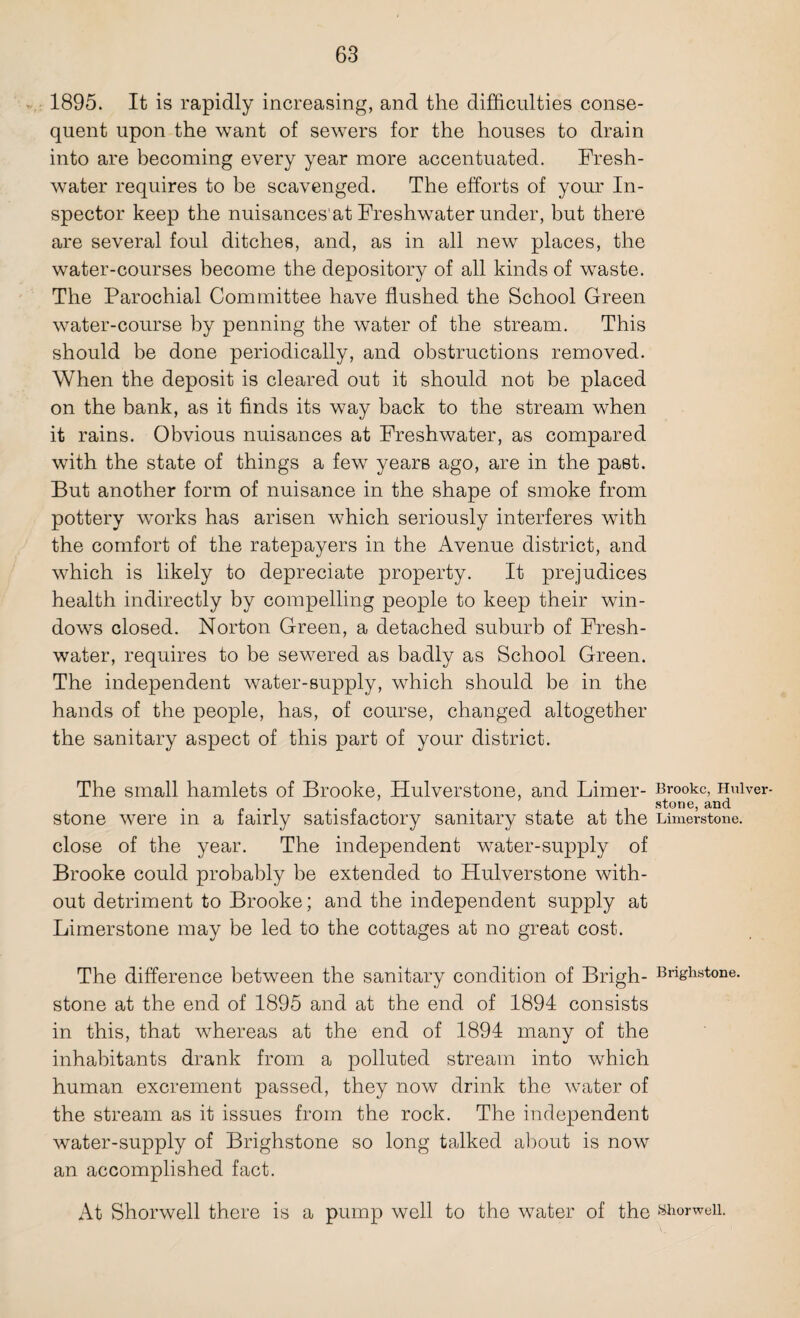 1895. It is rapidly increasing, and the difficulties conse¬ quent upon the want of sewers for the houses to drain into are becoming every year more accentuated. Fresh¬ water requires to he scavenged. The efforts of your In¬ spector keep the nuisances'at Freshwater under, but there are several foul ditches, and, as in all new places, the water-courses become the depository of all kinds of waste. The Parochial Committee have flushed the School Green water-course by penning the water of the stream. This should be done periodically, and obstructions removed. When the deposit is cleared out it should not be placed on the bank, as it finds its way back to the stream when it rains. Obvious nuisances at Freshwater, as compared with the state of things a few years ago, are in the past. But another form of nuisance in the shape of smoke from pottery works has arisen which seriously interferes with the comfort of the ratepayers in the Avenue district, and which is likely to depreciate property. It prejudices health indirectly by compelling people to keep their win¬ dows closed. Norton Green, a detached suburb of Fresh¬ water, requires to be sewered as badly as School Green. The independent water-supply, which should be in the hands of the people, has, of course, changed altogether the sanitary aspect of this part of your district. The small hamlets of Brooke, Hulverstone, and Limer- Brooke, Huiver- . . . stone, and stone were m a fairly satisfactory sanitary state at the Limerstone. close of the year. The independent water-supply of Brooke could probably be extended to Hulverstone with¬ out detriment to Brooke; and the independent supply at Limerstone may be led to the cottages at no great cost. The difference between the sanitary condition of Brigh- Bnghstone. stone at the end of 1895 and at the end of 1894 consists in this, that whereas at the end of 1894 many of the inhabitants drank from a polluted stream into which human excrement passed, they now drink the water of the stream as it issues from the rock. The independent water-supply of Brighstone so long talked about is now an accomplished fact. At Shorwell there is a pump well to the water of the fe&orweii.