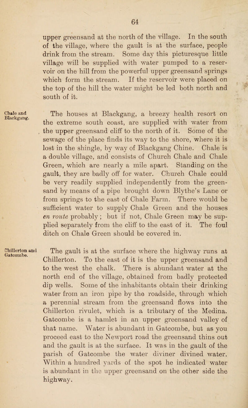 Chale and Blackgang. Chillerton and Gatcoxnbe. upper greensand at the north of the village. In the south of the village, where the gault is at the surface, people drink from the stream. Some day this picturesque little village will be supplied with water pumped to a reser¬ voir on the hill from the powerful upper greensand springs which form the stream. If the reservoir were placed on the top of the hill the water might be led both north and south of it. The houses at Blackgang, a breezy health resort on the extreme south coast, are supplied with water from the upper greensand cliff to the north of it. Some of the sewage of the place finds its way to the shore, where it is lost in the shingle, by way of Blackgang Chine. Chale is a double village, and consists of Church Chale and Chale Green, which are nearly a mile apart. Standing on the gault, they are badly off for water. Church Chale could be very readily supplied independently from the green¬ sand by means of a pipe brought down Blythe’s Lane or from springs to the east of Chale Farm. There would be sufficient water to supply Chale Green and the houses en route probably; but if not, Chale Green may be sup¬ plied separately from the cliff to the east of it. The foul ditch on Chale Green should be covered in. The gault is at the surface where the highway runs at Chillerton. To the east of it is the upper greensand and to the west the chalk. There is abundant water at the north end of the village, obtained from badly protected dip wells. Some of the inhabitants obtain their drinking water from an iron pipe by the roadside, through which a perennial stream from the greensand flows into the Chillerton rivulet, which is a tributary of the Medina. Gatcombe is a hamlet in an upper greensand valley of that name. Water is abundant in Gatcombe, but as you proceed east to the Newport road the greensand thins out and the gault is at the surface. It was in the gault of the parish of Gatcombe the water diviner divined water. Within a hundred yards of the spot he indicated water is abundant in the upper greensand on the other side the highway.