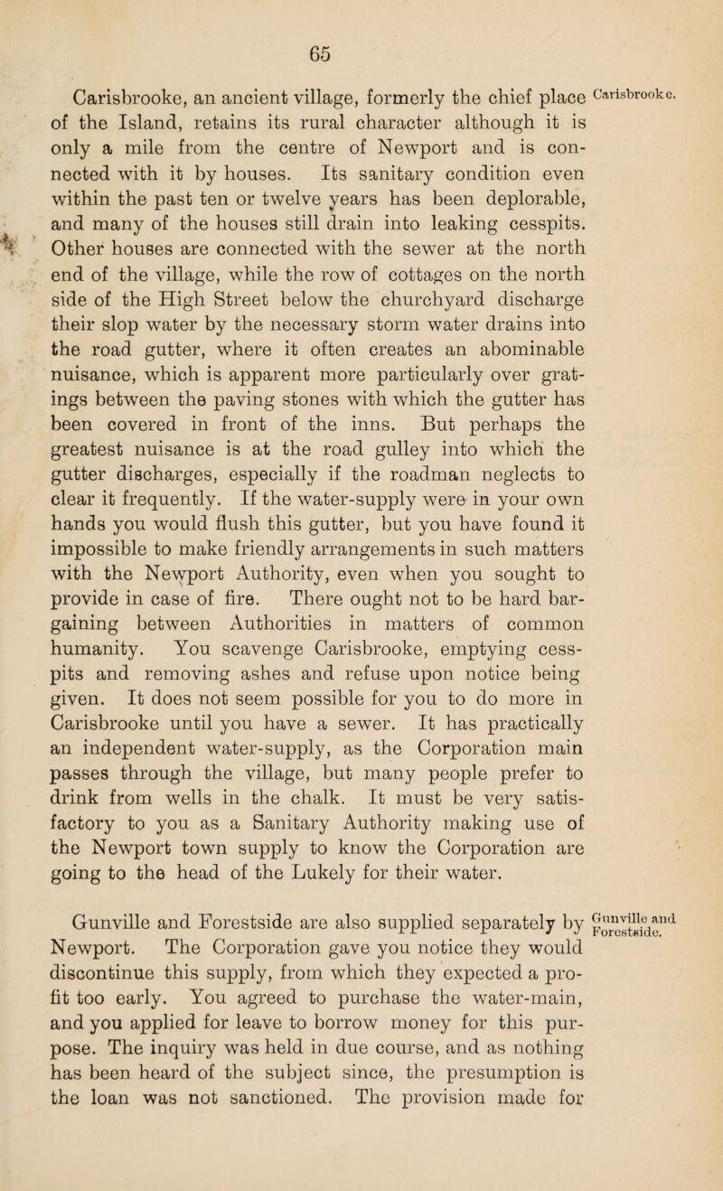 Carisbrooke, an ancient village, formerly the chief place of the Island, retains its rural character although it is only a mile from the centre of Newport and is con¬ nected with it by houses. Its sanitary condition even within the past ten or twelve years has been deplorable, and many of the houses still drain into leaking cesspits. Other houses are connected with the sewer at the north end of the village, while the row of cottages on the north side of the High Street below the churchyard discharge their slop water by the necessary storm water drains into the road gutter, where it often creates an abominable nuisance, which is apparent more particularly over grat¬ ings between the paving stones with which the gutter has been covered in front of the inns. But perhaps the greatest nuisance is at the road gulley into which the gutter discharges, especially if the roadman neglects to clear it frequently. If the water-supply were in your own hands you would flush this gutter, but you have found it impossible to make friendly arrangements in such matters with the Newport Authority, even when you sought to provide in case of fire. There ought not to be hard bar¬ gaining between Authorities in matters of common humanity. You scavenge Carisbrooke, emptying cess¬ pits and removing ashes and refuse upon notice being given. It does not seem possible for you to do more in Carisbrooke until you have a sewer. It has practically an independent water-supply, as the Corporation main passes through the village, but many people prefer to drink from wells in the chalk. It must be very satis¬ factory to you as a Sanitary Authority making use of the Newport town supply to know the Corporation are going to the head of the Lukely for their water. Gunville and Forestside are also supplied separately by Newport. The Corporation gave you notice they would discontinue this supply, from which they expected a pro¬ fit too early. You agreed to purchase the water-main, and you applied for leave to borrow money for this pur¬ pose. The inquiry was held in due course, and as nothing has been heard of the subject since, the presumption is the loan was not sanctioned. The provision made for Carisbrooke. Gunville and Forestside.