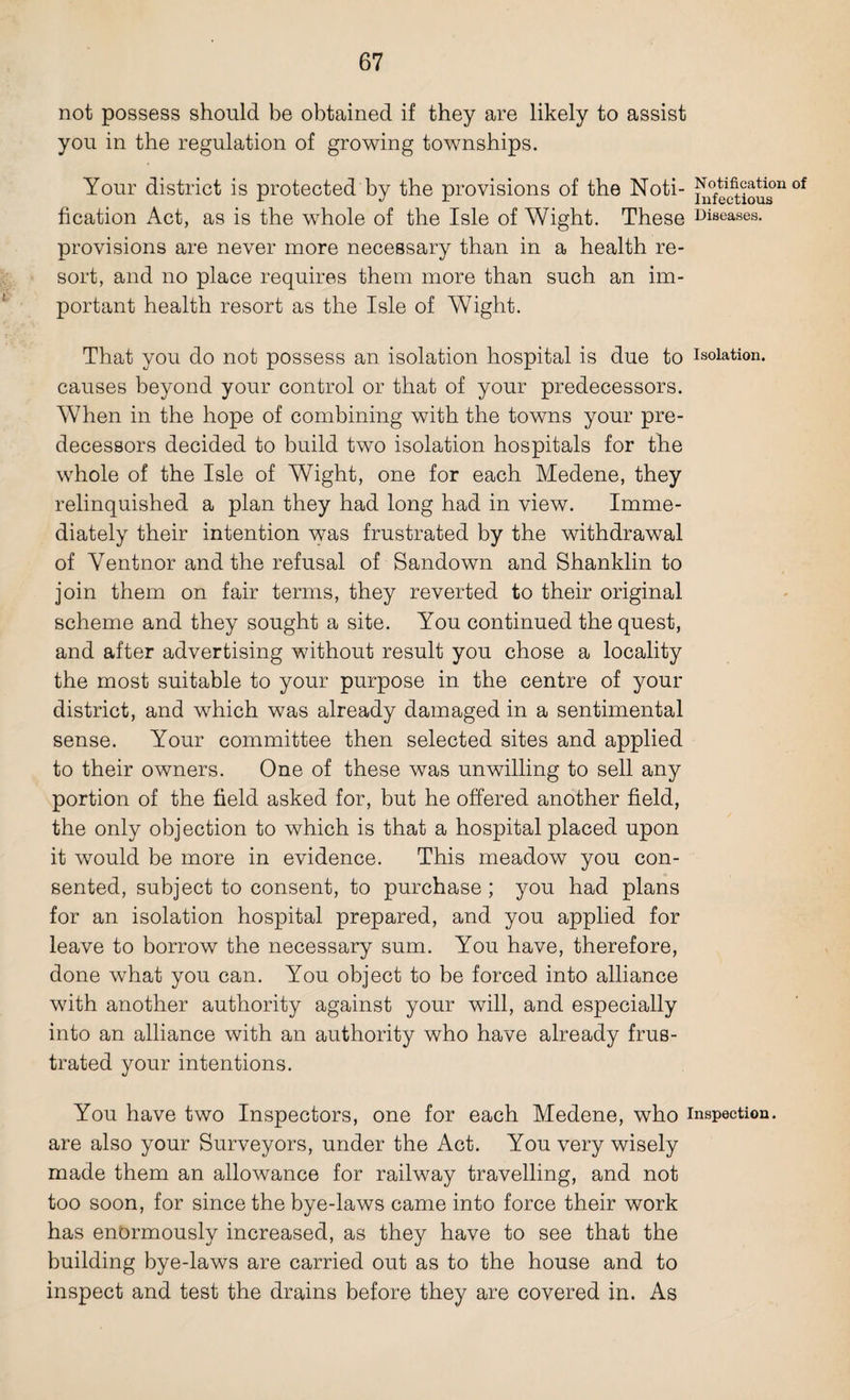 not possess should be obtained if they are likely to assist you in the regulation of growing townships. Your district is protected by the provisions of the Noti- ^factious n °f fication Act, as is the whole of the Isle of Wight. These Diseases, provisions are never more necessary than in a health re¬ sort, and no place requires them more than such an im¬ portant health resort as the Isle of Wight. That you do not possess an isolation hospital is due to isolation, causes beyond your control or that of your predecessors. When in the hope of combining with the towns your pre¬ decessors decided to build two isolation hospitals for the whole of the Isle of Wight, one for each Medene, they relinquished a plan they had long had in view. Imme¬ diately their intention was frustrated by the withdrawal of Ventnor and the refusal of Sandown and Shanklin to join them on fair terms, they reverted to their original scheme and they sought a site. You continued the quest, and after advertising without result you chose a locality the most suitable to your purpose in the centre of your district, and which was already damaged in a sentimental sense. Your committee then selected sites and applied to their owners. One of these was unwilling to sell any portion of the field asked for, but he offered another field, the only objection to which is that a hospital placed upon it would be more in evidence. This meadow you con¬ sented, subject to consent, to purchase ; you had plans for an isolation hospital prepared, and you applied for leave to borrow the necessary sum. You have, therefore, done what you can. You object to be forced into alliance with another authority against your will, and especially into an alliance with an authority who have already frus¬ trated your intentions. You have two Inspectors, one for each Medene, who inspection, are also your Surveyors, under the Act. You very wisely made them an allowance for railway travelling, and not too soon, for since the bye-laws came into force their work has enbrmously increased, as they have to see that the building bye-laws are carried out as to the house and to inspect and test the drains before they are covered in. As