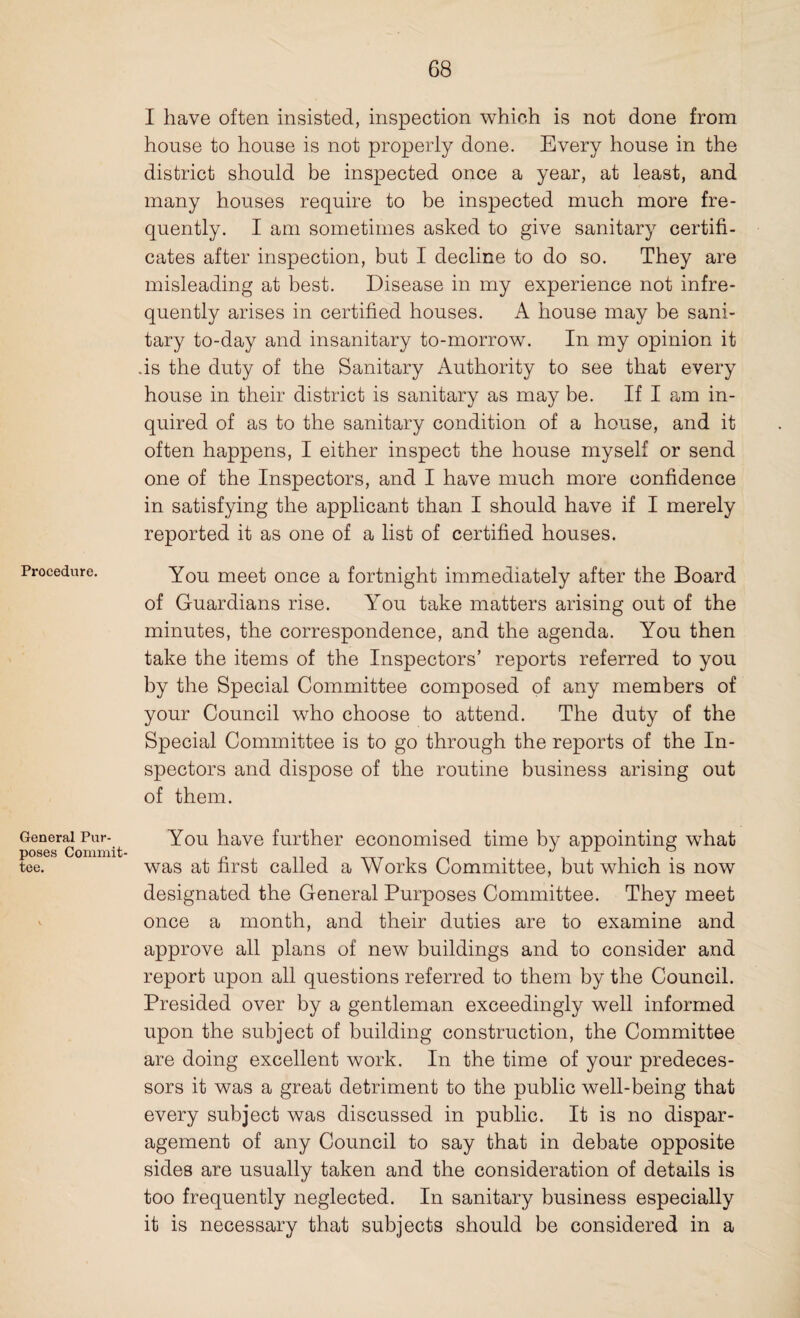 Procedure. General Pur¬ poses Commit¬ tee. I have often insisted, inspection which is not done from house to house is not properly done. Every house in the district should be inspected once a year, at least, and many houses require to be inspected much more fre¬ quently. I am sometimes asked to give sanitary certifi¬ cates after inspection, but I decline to do so. They are misleading at best. Disease in my experience not infre¬ quently arises in certified houses. A house may be sani¬ tary to-day and insanitary to-morrow. In my opinion it .is the duty of the Sanitary Authority to see that every house in their district is sanitary as may be. If I am in¬ quired of as to the sanitary condition of a house, and it often happens, I either inspect the house myself or send one of the Inspectors, and I have much more confidence in satisfying the applicant than I should have if I merely reported it as one of a list of certified houses. You meet once a fortnight immediately after the Board of Guardians rise. You take matters arising out of the minutes, the correspondence, and the agenda. You then take the items of the Inspectors’ reports referred to you by the Special Committee composed of any members of your Council who choose to attend. The duty of the Special Committee is to go through the reports of the In¬ spectors and dispose of the routine business arising out of them. You have further economised time by appointing what was at first called a Works Committee, but which is now designated the General Purposes Committee. They meet once a month, and their duties are to examine and approve all plans of new buildings and to consider and report upon all questions referred to them by the Council. Presided over by a gentleman exceedingly well informed upon the subject of building construction, the Committee are doing excellent work. In the time of your predeces¬ sors it was a great detriment to the public well-being that every subject was discussed in public. It is no dispar¬ agement of any Council to say that in debate opposite sides are usually taken and the consideration of details is too frequently neglected. In sanitary business especially it is necessary that subjects should be considered in a