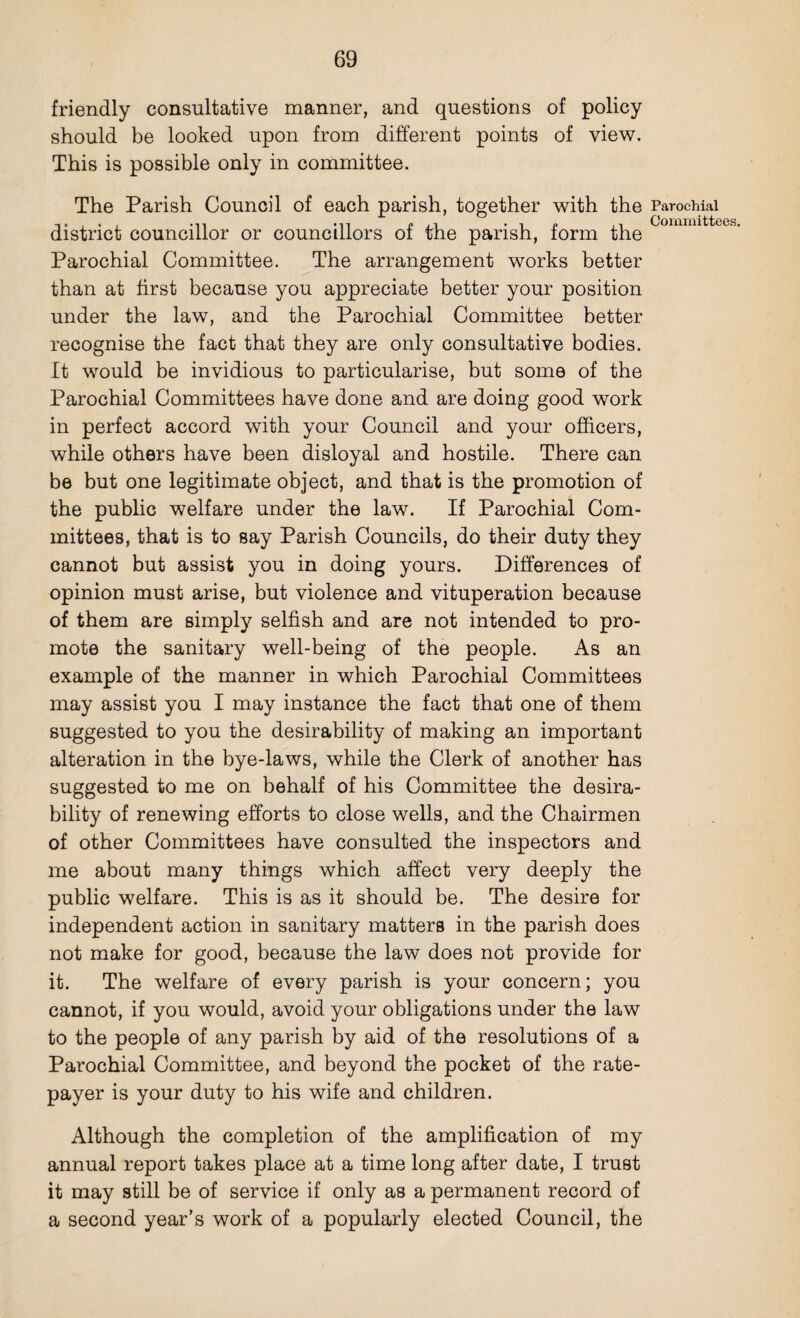 friendly consultative manner, and questions of policy should be looked upon from different points of view. This is possible only in committee. The Parish Council of each parish, together with the Parochial district councillor or councillors of the parish, form the Parochial Committee. The arrangement works better than at first because you appreciate better your position under the law, and the Parochial Committee better recognise the fact that they are only consultative bodies. It would be invidious to particularise, but some of the Parochial Committees have done and are doing good work in perfect accord with your Council and your officers, while others have been disloyal and hostile. There can be but one legitimate object, and that is the promotion of the public welfare under the law. If Parochial Com¬ mittees, that is to say Parish Councils, do their duty they cannot but assist you in doing yours. Differences of opinion must arise, but violence and vituperation because of them are simply selfish and are not intended to pro¬ mote the sanitary well-being of the people. As an example of the manner in which Parochial Committees may assist you I may instance the fact that one of them suggested to you the desirability of making an important alteration in the bye-laws, while the Clerk of another has suggested to me on behalf of his Committee the desira¬ bility of renewing efforts to close wells, and the Chairmen of other Committees have consulted the inspectors and me about many things which affect very deeply the public welfare. This is as it should be. The desire for independent action in sanitary matters in the parish does not make for good, because the law does not provide for it. The welfare of every parish is your concern; you cannot, if you would, avoid your obligations under the law to the people of any parish by aid of the resolutions of a Parochial Committee, and beyond the pocket of the rate¬ payer is your duty to his wife and children. Although the completion of the amplification of my annual report takes place at a time long after date, I trust it may still be of service if only as a permanent record of a second year’s work of a popularly elected Council, the