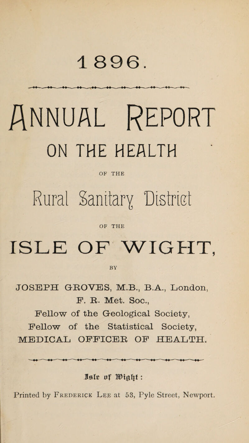 Annual Report ON THE HEALTH OF THE Rural Sanitary Distriet OF THE ISLE OF WIGHT, BY JOSEPH GROVES, M.B., B.A., London, E. R. Met. Soc., Fellow of the Geological Society, Fellow of the Statistical Society, MEDICAL OFFICER OF HEALTH. Printed by Frederick Lee at 53, Pyle Street, Newport.