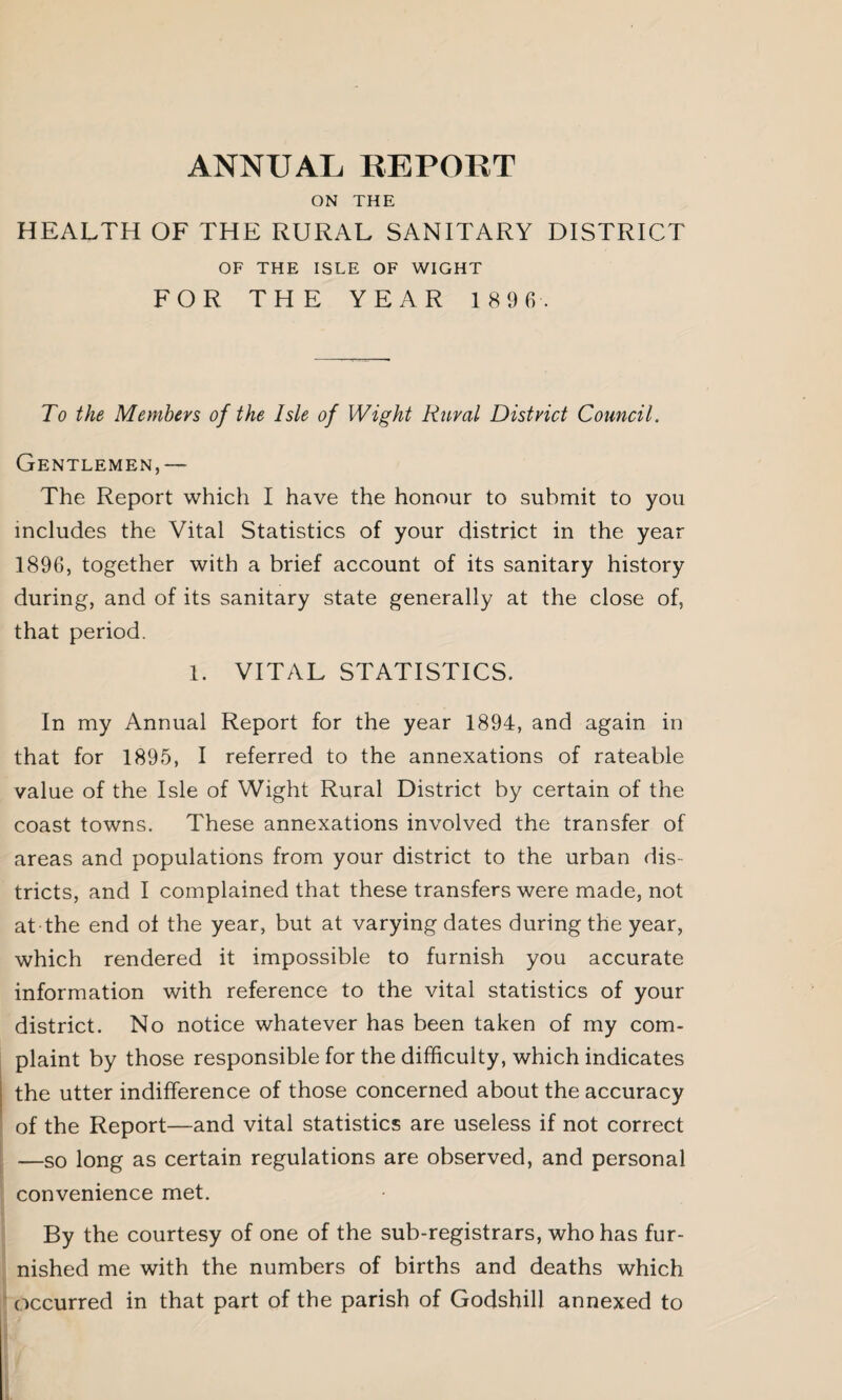ANNUAL REPORT ON THE HEALTH OF THE RURAL SANITARY DISTRICT OF THE ISLE OF WIGHT FOR THE YEAR 1 8 9 6. To the Members of the Isle of Wight Rural District Council. Gentlemen,— The Report which I have the honour to submit to you includes the Vital Statistics of your district in the year 1896, together with a brief account of its sanitary history during, and of its sanitary state generally at the close of, that period. 1. VITAL STATISTICS. In my Annual Report for the year 1894, and again in that for 1895, I referred to the annexations of rateable value of the Isle of Wight Rural District by certain of the coast towns. These annexations involved the transfer of areas and populations from your district to the urban dis¬ tricts, and I complained that these transfers were made, not at the end ol the year, but at varying dates during the year, which rendered it impossible to furnish you accurate information with reference to the vital statistics of your district. No notice whatever has been taken of my com¬ plaint by those responsible for the difficulty, which indicates the utter indifference of those concerned about the accuracy of the Report—and vital statistics are useless if not correct —so long as certain regulations are observed, and personal convenience met. By the courtesy of one of the sub-registrars, who has fur¬ nished me with the numbers of births and deaths which occurred in that part of the parish of Godshill annexed to
