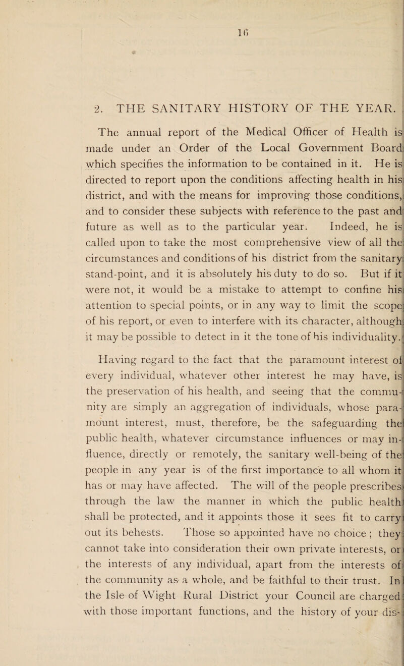 ir> 2. THE SANITARY HISTORY OF THE YEAR. The annual report of the Medical Officer of Health is made under an Order of the Local Government Board which specifies the information to be contained in it. He is directed to report upon the conditions affecting health in his district, and with the means for improving those conditions, and to consider these subjects with reference to the past and future as well as to the particular year. Indeed, he is called upon to take the most comprehensive Anew of all the circumstances and conditions of his district from the sanitary stand-point, and it is absolutely his duty to do so. But if it were not, it would be a mistake to attempt to confine hisi attention to special points, or in any way to limit the scope of his report, or even to interfere with its character, although it maybe possible to detect in it the tone of his individuality. Having regard to the fact that the paramount interest of every individual, whatever other interest he may have, is! the preservation of his health, and seeing that the commu-j nity are simply an aggregation of individuals, whose para-; mount interest, must, therefore, be the safeguarding the public health, whatever circumstance influences or may in¬ fluence, directly or remotely, the sanitary well-being of the people in any year is of the first importance to all whom it has or may have affected. The will of the people prescribes) through the law the manner in which the public health shall be protected, and it appoints those it sees fit to carry out its behests. Those so appointed have no choice ; they cannot take into consideration their own private interests, or the interests of any individual, apart from the interests of the community as a whole, and be faithful to their trust. In the Isle of Wight Rural District your Council are charged with those important functions, and the history of your die-