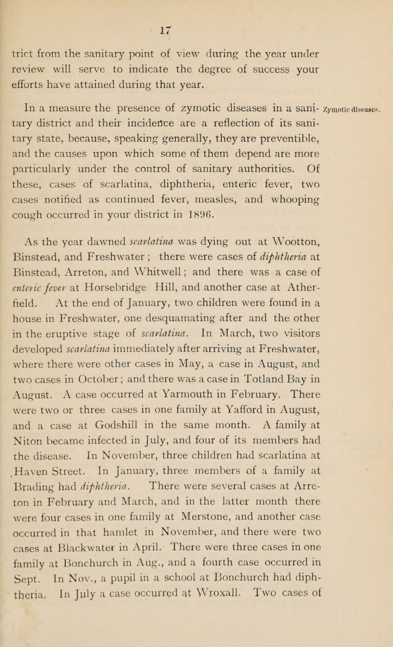 trict from the sanitary point of view during the year under review will serve to indicate the degree of success your efforts have attained during that year. In a measure the presence of zymotic diseases in a sani- zymotic diseases, tary district and their incidence are a reflection of its sani¬ tary state, because, speaking generally, they are preventible, and the causes upon which some of them depend are more particularly under the control of sanitary authorities. Of these, cases of scarlatina, diphtheria, enteric fever, two cases notified as continued fever, measles, and whooping cough occurred in your district in 1896. As the year dawned scarlatina was dying out at Wootton, Binstead, and Freshwater ; there were cases of diphtheria at Binstead, Arreton, and Whitwell; and there was a case of enteric fever at Horsebridge Hill, and another case at Ather- field. At the end of January, two children were found in a house in Freshwater, one desquamating after and the other in the eruptive stage of scarlatina. In March, two visitors developed scarlatina immediately after arriving at Freshwater, where there were other cases in May, a case in August, and two cases in October; and there was a case in Totland Bay in August. A case occurred at Yarmouth in February. There were two or three cases in one family at Yafford in August, and a case at Godshill in the same month. A family at Niton became infected in July, and four of its members had the disease. In November, three children had scarlatina at .Haven Street. In January, three members of a family at Brading had diphtheria. There were several cases at Arre¬ ton in February and March, and in the latter month there were four cases in one family at Merstone, and another case occurred in that hamlet in November, and there were two cases at Blackwater in April. There were three cases in one family at Bonchurch in Aug., and a fourth case occurred in Sept. In Nov., a pupil in a school at Bonchurch had diph¬ theria, In July a case occurred at Wroxall, Two cases of