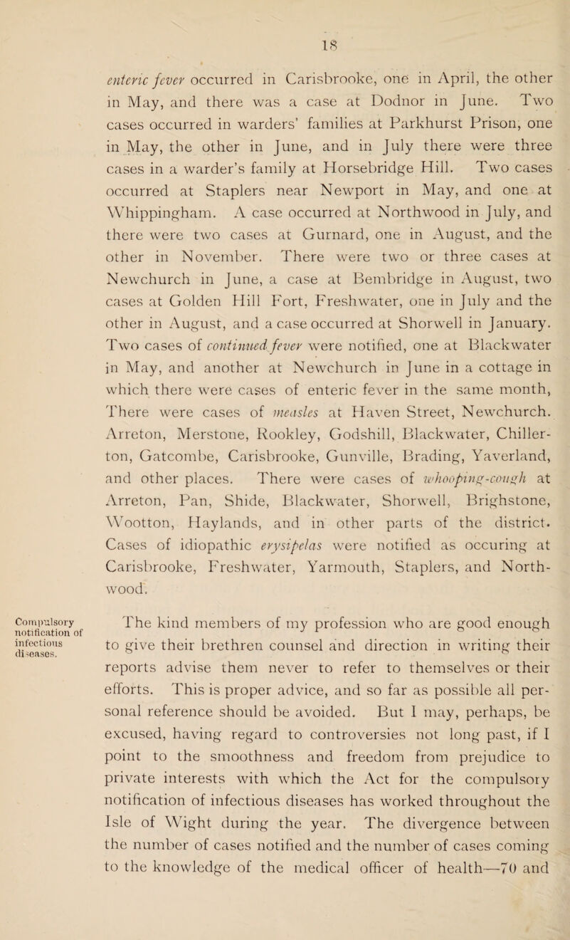 Compulsory notification of infectious diseases. enteric fever occurred in Carisbrooke, one in April, the other in May, and there was a case at Dodnor in June. Two cases occurred in warders’ families at Parkhurst Prison, one in May, the other in June, and in July there were three cases in a warder’s family at Horsebridge Hill. Two cases occurred at Staplers near Newport in May, and one at Whippingham. A case occurred at North wood in July, and there were two cases at Gurnard, one in August, and the other in November. There were two or three cases at Newchurch in June, a case at Bembridge in August, two cases at Golden Hill Fort, Freshwater, one in July and the other in August, and a case occurred at Shorwell in January. Two cases of continued fever were notified, one at Blackwater in May, and another at Newchurch in June in a cottage in which there were cases of enteric fever in the same month, There were cases of measles at Haven Street, Newchurch. Arreton, Merstone, Rookley, Godshill, Blackwater, Chiller- ton, Gatcombe, Carisbrooke, Gunville, Brading, Yaverland, and other places. There were cases of whooping-cough at Arreton, Pan, Shide, Blackwater, Shorwell, Brighstone, Wootton, Haylands, and in other parts of the district. Cases of idiopathic erysipelas were notified as occuring at Carisbrooke, Freshwater, Yarmouth, Staplers, and North- wood. The kind members of my profession who are good enough to give their brethren counsel and direction in writing their reports advise them never to refer to themselves or their efforts. This is proper advice, and so far as possible all per¬ sonal reference should be avoided. But I may, perhaps, be excused, having regard to controversies not long past, if I point to the smoothness and freedom from prejudice to private interests with which the Act for the compulsory notification of infectious diseases has worked throughout the Isle of Wight during the year. The divergence between the number of cases notified and the number of cases coming to the knowledge of the medical officer of health—70 and