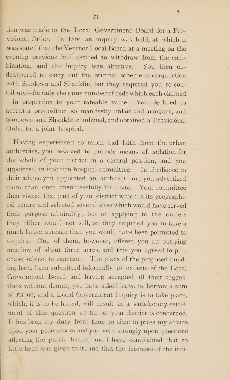 « tion was made to the Local Government Board for a Pro¬ visional Order. In 1894 an inquiry was held, at which it was stated that the Ventnor Local Board at a meeting on the evening previous had decided to withdraw from the com¬ bination, and the inquiry was abortive. You then en¬ deavoured to carry out the original scheme in conjunction with Sandown and Shanklin, but they required you to con¬ tribute—for only the same number of beds which each claimed —in proportion to your rateable value. You declined to accept a proposition so manifestly unfair and arrogant, and Sandown and Shanklin combined, and obtained a Provisional Order for a joint hospital. Having experienced so much bad faith from the urban authorities, you resolved to provide means of isolation for the whole of your district in a central position, and you appointed an isolation hospital committee. In obedience to their advice you appointed an architect, and you advertised more than once unsuccessfully for a site. Your committee then visited that part of your district which is its geographi¬ cal centre and selected several sites which would have served their purpose admirably ; but on applying to the owners they either would not sell, or they required you to take a much larger acreage than you would have been permitted to acquire. One of them, however, offered you an outlying meadow of about three acres, and this you agreed to pur¬ chase subject to sanction. The plans of the proposed build¬ ing have been submitted informally to experts of the Local Government Board, and having accepted all their sugges¬ tions without demur, you have asked leave to borrow a sum of £8000, and a Local Government Inquiry is to take place, which, it is to be hoped, will result in a satisfactory settle¬ ment of this question as far as your district is concerned. It has been my duty from time to time to press my advice upon your pedecessors and you very strongly upon questions affecting the public health, and I have complained that so little heed was given to it, and that the interests of the indi-