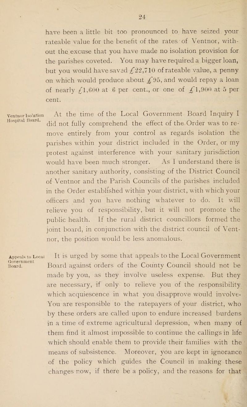 Ventnor Isolation Hospital Board. Appeals to Local Government Board. have been a little bit too pronounced to have seized, your rateable value for the benefit of the rates of Ventnor, with¬ out the excuse that you have made no isolation provision for the parishes coveted. You may have required a bigger loan, but you would have saved £22,710 of rateable value, a penny on which would produce about £95, and would repay a loan of nearly £1,600 at 6 per cent., or one of ^1,900 at 5 per cent. At the time of the Local Government Board Inquiry I did not fully comprehend the effect of the Order was to re¬ move entirely from your control as regards isolation the parishes within your district included in the Order, or my protest against interference with your sanitary jurisdiction would have been much stronger. As I understand there is another sanitary authority, consisting of the District Council of Ventnor and the Parish Councils of the parishes included in the Order established within your district, with which your officers and you have nothing whatever to do. It will relieve you of responsibility, but it will not promote the public health. If the rural district councillors formed the joint board, in conjunction with the district council of Vent¬ nor, the position would be less anomalous. It is urged by some that appeals to the Local Government Board against orders of the County Council should not be made by you, as they involve useless expense. But they are necessary, if only to relieve you of the responsibility which acquiescence in what you disapprove would involve* You are responsible to the ratepayers of your district, who by these orders are called upon to endure increased burdens in a time of extreme agricultural depression, when many of them find it almost impossible to continue the callings in life which should enable them to provide their families with the means of subsistence. Moreover, you are kept in ignorance of the policy which guides the Council in making these changes now, if there be a policy, and the reasons for that
