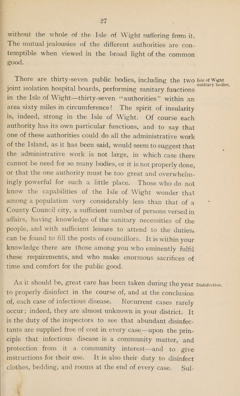 without the whole of the Isle of Wight suffering from it. The mutual jealousies of the different authorities are con¬ temptible when viewed in the broad light of the common good. There are thirty-seven public bodies, including the two isle of Wight ...... . . _ sanitary bodies joint isolation hospital boards, performing sanitary functions in the Isle of Wight—thirty-seven “authorities” within an area sixty miles in circumference! The spirit of insularity is, indeed, strong in the Isle of Wight. Of course each authority has its own particular functions, and to say that one of these authorities could do all the administrative work of the Island, as it has been said, yvould seem to suggest that the administrative work is not large, in which case there cannot be need for so many bodies, or it is not properly done, or that the one authority must be too great and overwhelm¬ ingly powerful for such a little place. Those who do not know the capabilities of the Isle of Wight wonder that among a population very considerably less than that of a County Council city, a sufficient number of persons versed in affairs, having knowledge of the sanitary necessities of the people, and with sufficient leisure to attend to the duties* can be found to fill the posts of councillors. It is within your knowledge there are those among you who eminently fulfil these requirements, and who make enormous sacrifices of time and comfort for the public good. As it should be, great care has been taken during the year Disinfection. • to properly disinfect in the course of, and at the conclusion of, each case of infectious disease. Recurrent cases rarely occur; indeed, they are almost unknown in your district. It is the duty of the inspectors to see that abundant disinfec¬ tants are supplied free of cost in every case—upon the prin¬ ciple that infectious disease is a community matter, and protection from it a community interest—and to give instructions for their use. It is also their duty to disinfect clothes, bedding, and roorps at the end of every case. Sul-