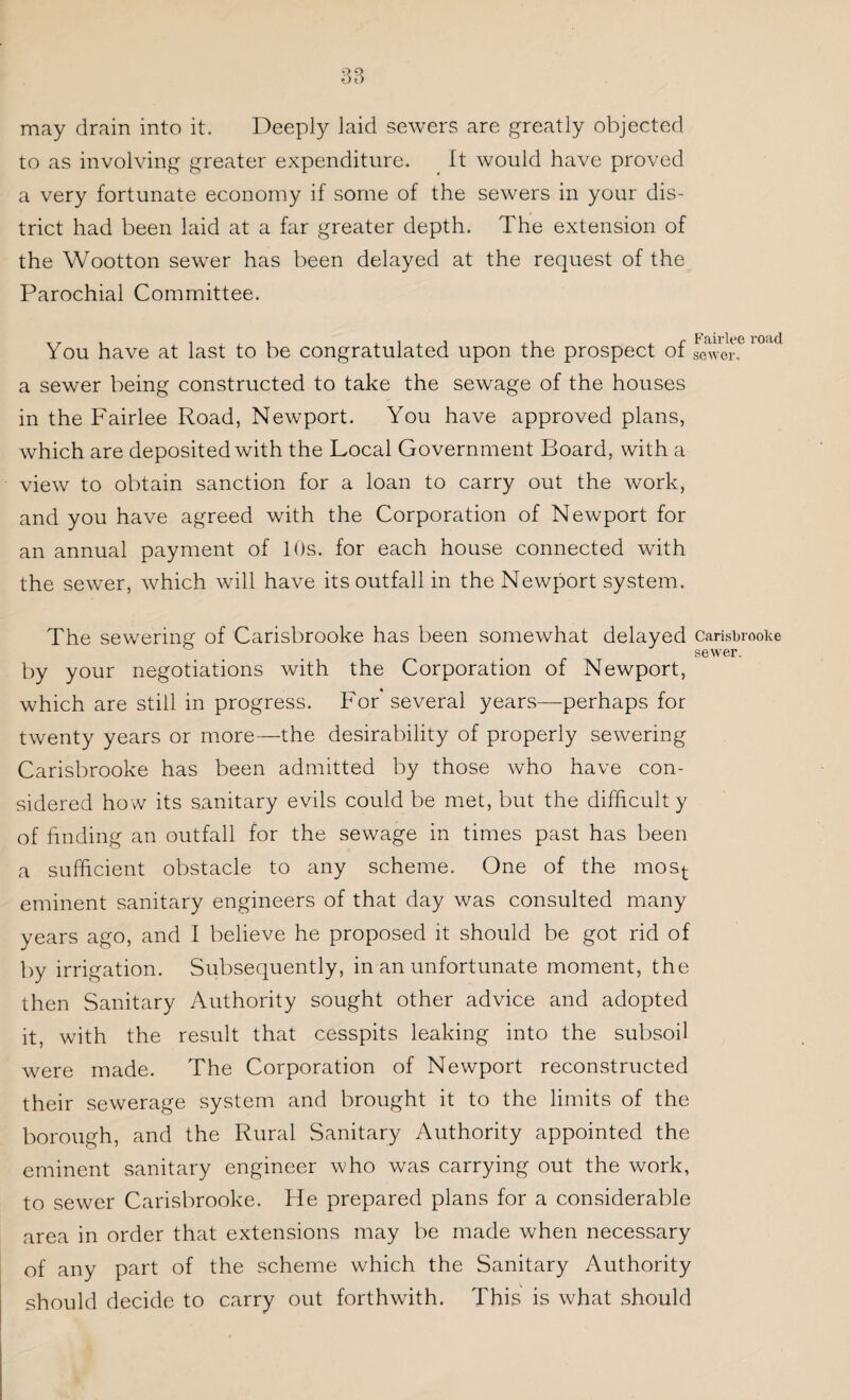 may drain into it. Deeply laid sewers are greatly objected to as involving greater expenditure. It would have proved a very fortunate economy if some of the sewers in your dis¬ trict had been laid at a far greater depth. The extension of the Wootton sewer has been delayed at the request of the Parochial Committee. You have at last to be congratulated upon the prospect of a sewer being constructed to take the sewage of the houses in the Fairlee Road, Newport. You have approved plans, which are deposited with the Local Government Board, with a view to obtain sanction for a loan to carry out the work, and you have agreed with the Corporation of Newport for an annual payment of 10s. for each house connected with the sewer, which will have its outfall in the Newport system. Fairlee road sewer. The sewering of Carisbrooke has been somewhat delayed carisbrooke sewer. by your negotiations with the Corporation of Newport, which are still in progress. For several years—perhaps for twenty years or more—the desirability of properly sewering Carisbrooke has been admitted by those who have con¬ sidered how its sanitary evils could be met, but the difficult y of finding an outfall for the sewage in times past has been a sufficient obstacle to any scheme. One of the most eminent sanitary engineers of that day was consulted many years ago, and I believe he proposed it should be got rid of by irrigation. Subsequently, in an unfortunate moment, the then Sanitary Authority sought other advice and adopted it, with the result that cesspits leaking into the subsoil were made. The Corporation of Newport reconstructed their sewerage system and brought it to the limits of the borough, and the Rural Sanitary Authority appointed the eminent sanitary engineer who was carrying out the work, to sewer Carisbrooke. He prepared plans for a considerable area in order that extensions may be made when necessary of any part of the scheme which the Sanitary Authority should decide to carry out forthwith. This is what should