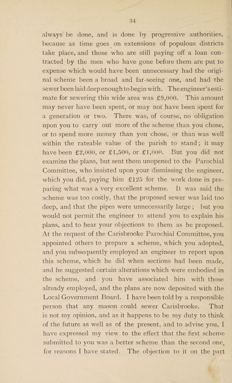 always be done, and is done by progressive authorities, because as time goes on extensions of populous districts take place, and those who are still paying off a loan con¬ tracted by the men who have gone before them are put to expense which would have been unnecessary had the origi¬ nal scheme been a broad and far-seeing one, and had the sewer been laid deep enough to begin with. The engineer’s esti¬ mate for sewering this wide area was £9,000. This amount may never have been spent, or may not have been spent for a generation or two. There was, of course, no obligation upon you to carry out more of the scheme than you chose, or to spend more money than you chose, or than was well within the rateable value of the parish to stand ; it may have been £2,000, or £1,500, or £1,000. But you did not examine the plans, but sent them unopened to the Parochial Committee, who insisted upon your dismissing the engineer, which you did, paying him £125 for the work done in pre¬ paring what was a very excellent scheme. It was said the scheme was too costly, that the proposed sewer was laid too deep, and that the pipes were unnecessarily large ; but you would not permit the engineer to attend you to explain his plans, and to hear your objections to them as he proposed. At the request of the Carisbrooke Parochial Committee, you appointed others to prepare a scheme, which you adopted, and you subsequently employed an engineer to report upon this scheme, which he did when sections had been made, and he suggested certain alterations which were embodied in the scheme, and you have associated him with those already employed, and the plans are now deposited with the Local Government Board. I have been told by a responsible person that any mason could sewer Carisbrooke. That is not my opinion, and as it happens to be my duty to think of the future as well as of the present, and to advise you, I have expressed my view to the effect that the first scheme submitted to you was a better scheme than the second one, for reasons I have stated. The objection to it on the part