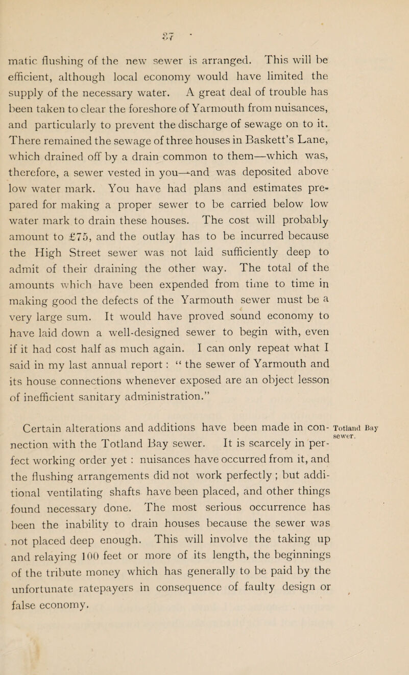 matic flushing of the new sewer is arranged. This will be efficient, although local economy would have limited the supply of the necessary water. A great deal of trouble has been taken to clear the foreshore of Yarmouth from nuisances, and particularly to prevent the discharge of sewage on to it. There remained the sewage of three houses in Baskett’s Lane, which drained off by a drain common to them—which was, therefore, a sewer vested in you—-and was deposited above low water mark. You have had plans and estimates pre¬ pared for making a proper sewer to be carried below low water mark to drain these houses. The cost will probably amount to £75, and the outlay has to be incurred because the High Street sewer was not laid sufficiently deep to admit of their draining the other way. The total of the amounts which have been expended from time to time in making good the defects of the Yarmouth sewer must be a very large sum. It would have proved sound economy to have laid down a well-designed sewer to begin with, even if it had cost half as much again. I can only repeat what I said in my last annual report : “ the sewer of Yarmouth and its house connections whenever exposed are an object lesson of inefficient sanitary administration.” Certain alterations and additions have been made in con- Totiand Bay . sewer. nection with the Totiand Bay sewer. It is scarcely m per¬ fect working order yet : nuisances have occurred from it, and the flushing arrangements did not work perfectly ; but addi¬ tional ventilating shafts have been placed, and other things found necessary done. The most serious occurrence has been the inability to drain houses because the sewer was not placed deep enough. This will involve the taking up and relaying 100 feet or more of its length, the beginnings of the tribute money which has generally to be paid by the unfortunate ratepayers in consequence of faulty design or false economy.