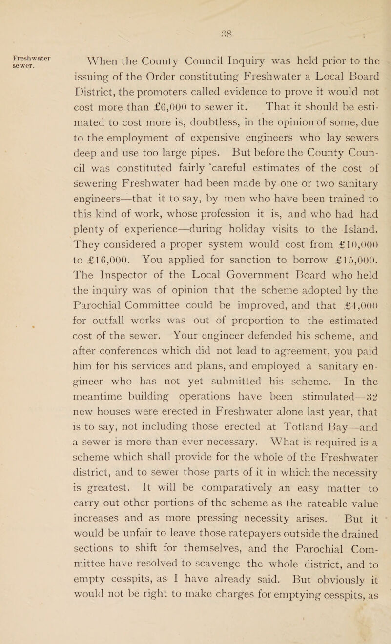 Freshwater sewer. When the County Council Inquiry was held prior to the issuing of the Order constituting Freshwater a Local Board District, the promoters called evidence to prove it would not cost more than £6,000 to sewer it. That it should be esti¬ mated to cost more is, doubtless, in the opinion of some, due to the employment of expensive engineers who lay sewers deep and use too large pipes. But before the County Coun¬ cil was constituted fairly 'careful estimates of the cost of sewering Freshwater had been made by one or two sanitary engineers—that it to say, by men who have been trained to this kind of work, whose profession it is, and who had had plenty of experience—during holiday visits to the Island. They considered a proper system would cost from £10,000 to £16,000. You applied for sanction to borrow £15,000. The Inspector of the Local Government Board who held the inquiry was of opinion that the scheme adopted by the Parochial Committee could be improved, and that £4,000 for outfall works was out of proportion to the estimated cost of the sewer. Your engineer defended his scheme, and after conferences which did not lead to agreement, you paid him for his services and plans, -and employed a sanitary en¬ gineer who has not yet submitted his scheme. In the meantime building operations have been stimulated—32 new houses were erected in Freshwater alone last year, that is to say, not including those erected at Totland Bay—and a sewer is more than ever necessary. What is required is a scheme which shall provide for the whole of the Freshwater district, and to sewer those parts of it in which the necessity is greatest. It will be comparatively an easy matter to carry out other portions of the scheme as the rateable value increases and as more pressing necessity arises. But it would be unfair to leave those ratepayers outside the drained sections to shift for themselves, and the Parochial Com¬ mittee have resolved to scavenge the whole district, and to empty cesspits, as I have already said. But obviously it would not be right to make charges for emptying cesspits, as