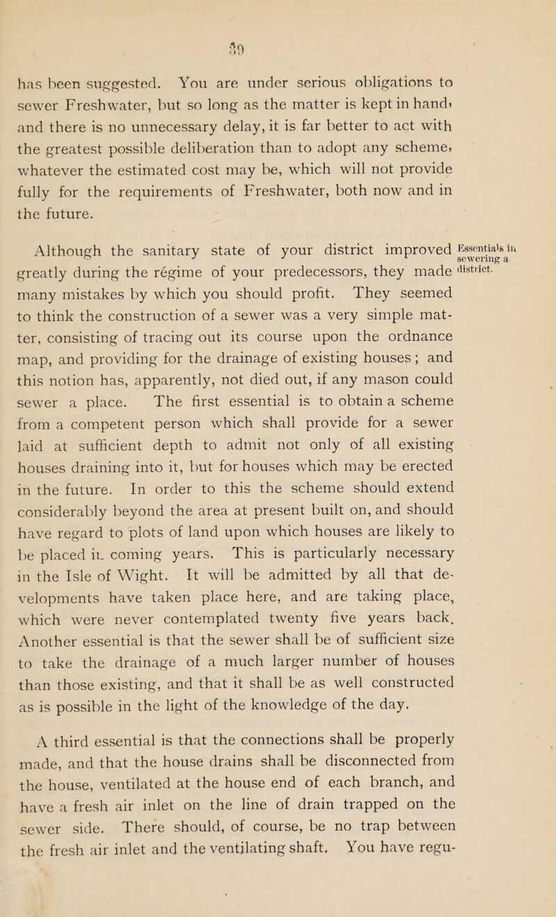 has been suggested. You are under serious obligations to sewer Freshwater, but so long as the matter is kept in hands and there is no unnecessary delay, it is far better to act with the greatest possible deliberation than to adopt any scheme, whatever the estimated cost may be, which will not provide fully for the requirements of Freshwater, both now and in the future. Although the sanitary state of your district improved Essentials iu greatly during the regime of your predecessors, they made district- many mistakes by which you should profit. They seemed to think the construction of a sewer was a very simple mat¬ ter, consisting of tracing out its course upon the ordnance map, and providing for the drainage of existing houses; and this notion has, apparently, not died out, if any mason could sewer a place. The first essential is to obtain a scheme from a competent person which shall provide for a sewer laid at sufficient depth to admit not only of all existing houses draining into it, but for houses which may be erected in the future. In order to this the scheme should extend considerably beyond the area at present built on, and should have regard to plots of land upon which houses are likely to be placed in coming years. This is particularly necessary in the Isle of Wight. It will be admitted by all that de¬ velopments have taken place here, and are taking place, which were never contemplated twenty five years back. Another essential is that the sewer shall be of sufficient size to take the drainage of a much larger number of houses than those existing, and that it shall be as well constructed as is possible in the light of the knowledge of the day. A third essential is that the connections shall be properly made, and that the house drains shall be disconnected from the house, ventilated at the house end of each branch, and have a fresh air inlet on the line of drain trapped on the sewer side. There should, of course, be no trap between the fresh air inlet and the ventilating shaft. You have regu-