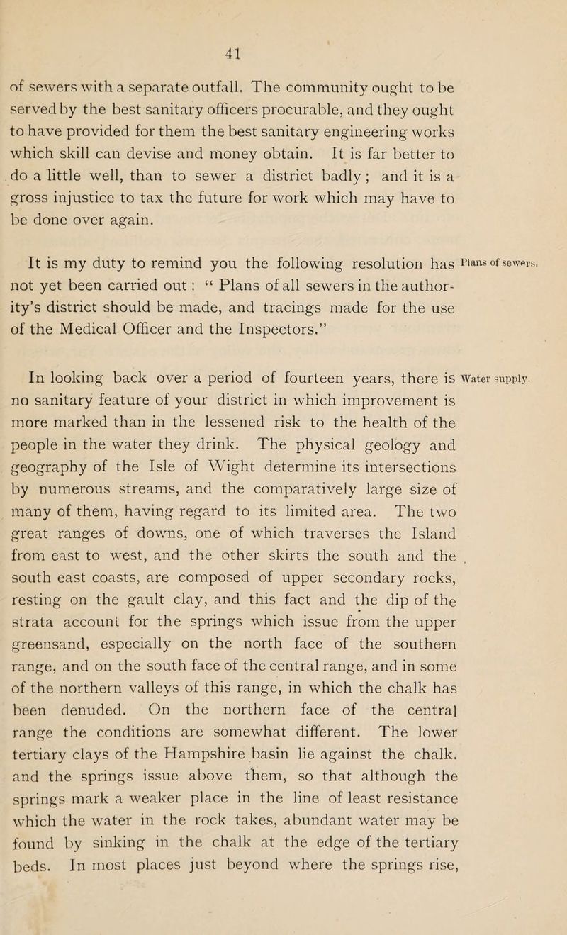 of sewers with a separate outfall. The community ought to be served by the best sanitary officers procurable, and they ought to have provided for them the best sanitary engineering works which skill can devise and money obtain. It is far better to do a little well, than to sewer a district badly ; and it is a gross injustice to tax the future for work which may have to be done over again. It is my duty to remind you the following resolution has Plans of sewers, not yet been carried out: “ Plans of all sewers in the author¬ ity’s district should be made, and tracings made for the use of the Medical Officer and the Inspectors.” In looking back over a period of fourteen years, there is Water supply. no sanitary feature of your district in which improvement is more marked than in the lessened risk to the health of the people in the water they drink. The physical geology and geography of the Isle of Wight determine its intersections by numerous streams, and the comparatively large size of many of them, having regard to its limited area. The two great ranges of downs, one of which traverses the Island from east to west, and the other skirts the south and the south east coasts, are composed of upper secondary rocks, resting on the gault clay, and this fact and the dip of the * strata account for the springs which issue from the upper greensand, especially on the north face of the southern range, and on the south face of the central range, and in some of the northern valleys of this range, in which the chalk has been denuded. On the northern face of the central range the conditions are somewhat different. The lower tertiary clays of the Hampshire basin lie against the chalk, and the springs issue above them, so that although the springs mark a weaker place in the line of least resistance which the water in the rock takes, abundant water may be found by sinking in the chalk at the edge of the tertiary beds. In most places just beyond where the springs rise,