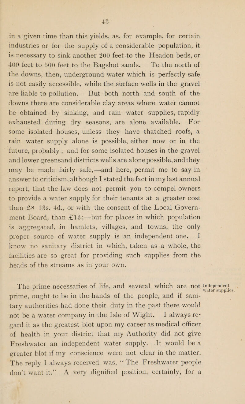 4’S in a given time than this yields, as, for example, for certain industries or for the supply of a considerable population, it is necessary to sink another 200 feet to the Headon beds, or 400 feet to 500 feet to the Bagshot sands. To the north of the downs, then, underground water which is perfectly safe is not easily accessible, while the surface wells in the gravel are liable to pollution. But both north and south of the downs there are considerable clay areas where water cannot be obtained by sinking, and rain water supplies, rapidly exhausted during dry seasons, are alone available. For some isolated houses, unless they have thatched roofs, a rain water supply alone is possible, either now or in the future, probably ; and for some isolated houses in the gravel and lower greensand districts wells are alone possible, and they may be made fairly safe,—and here, permit me to say in answer to criticism, although I stated the fact in my last annual report, that the law does not permit you to compel owners to provide a water supply for their tenants at a greater cost than £* 13s. 4d., or with the consent of the Local Govern¬ ment Board, than £13;—but for places in which population is aggregated, in hamlets, villages, and towns, the only proper source of water supply is an independent one. I know no sanitary district in which, taken as a whole, the facilities are so great for providing such supplies from the heads of the streams as in your own. The prime necessaries of life, and several which are not independent r water supplies. prime, ought to be in the hands of the people, and if sani¬ tary authorities had done their duty in the past there would not be a water company in the Isle of Wight. I always re¬ gard it as the greatest blot upon my career as medical officer of health in your district that my Authority did not give Freshwater an independent water supply. It would be a greater blot if my conscience were not clear in the matter. The reply I always received was, “The Freshwater people don’t want it.” A very dignified position, certainly, for a