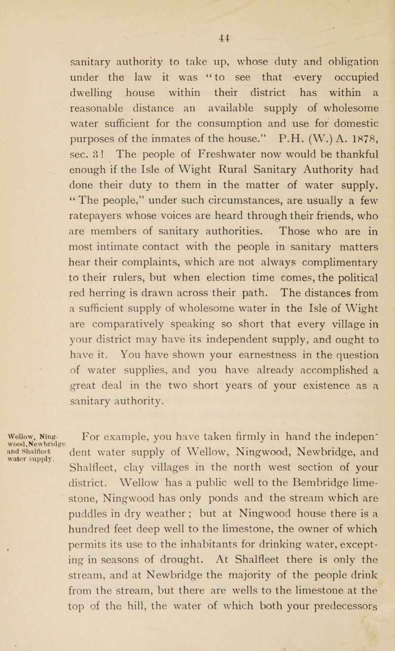 Wellow, Ning. wood, Newbridge and Shalfleet water supply. sanitary authority to take up, whose duty and obligation under the law it was “ to see that -every occupied dwelling house within their district has within a reasonable distance an available supply of wholesome water sufficient for the consumption and use for domestic purposes of the inmates of the house.” P.H. (W.) A. 1878, sec. 3 ! The people of Freshwater now would be thankful enough if the Isle of Wight Rural Sanitary Authority had done their duty to them in the matter of water supply. “The people,” under such circumstances, are usually a few ratepayers whose voices are heard through their friends, who are members of sanitary authorities. Those who are in most intimate contact with the people in sanitary matters hear their complaints, which are not always complimentary to their rulers, but when election time comes, the political red herring is drawn across their path. The distances from a sufficient supply of wholesome water in the Isle of Wight are comparatively speaking so short that every village in your district may have its independent supply, and ought to have it. You have shown your earnestness in the question of water supplies, and you have already accomplished a great deal in the two short years of your existence as a sanitary authority. For example, you have taken firmly in hand the indepen dent water supply of Wellow, Ningwood, Newbridge, and Shalfleet, clay villages in the north west section of your district. Wellow has a public well to the Bembridge lime¬ stone, Ningwood has only ponds and the stream which are puddles in dry weather ; but at Ningwood house there is a hundred feet deep well to the limestone, the owner of which permits its use to the inhabitants for drinking water, except¬ ing in seasons of drought. At Shalfleet there is only the stream, and at Newbridge the majority of the people drink from the stream, but there are wells to the limestone at the top of the hill, the water of which both your predecessors