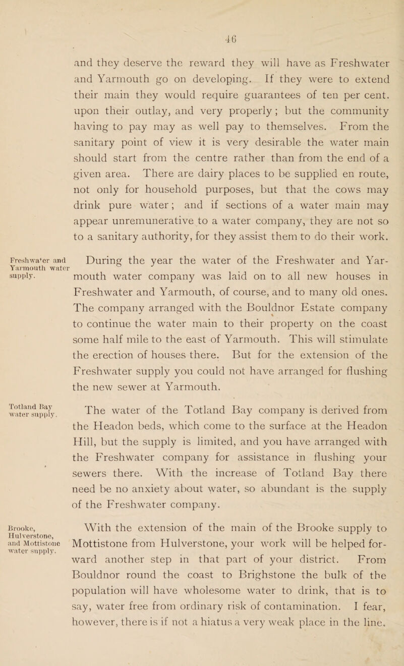 Freshwafor and Yarmouth water supply. Totland Bay water supply. Brooke, Hulverstone, and Mottistone water supply. 4G and they deserve the reward they will have as Freshwater and Yarmouth go on developing. If they were to extend their main they would require guarantees of ten per cent, upon their outlay, and very properly ; but the community having to pay may as well pay to themselves. From the sanitary point of view it is very desirable the water main should start from the centre rather than from the end of a given area. There are dairy places to be supplied en route, not only for household purposes, but that the cows may drink pure water; and if sections of a water main may appear unremunerative to a water company, they are not so to a sanitary authority, for they assist them to do their work. During the year the water of the Freshwater and Yar¬ mouth water company was laid on to all new houses in Freshwater and Yarmouth, of course, and to many old ones. The company arranged with the Bouldnor Estate company to continue the water main to their property on the coast some half mile to the east of Yarmouth. This will stimulate the erection of houses there. But for the extension of the Freshwater supply you could not have arranged for flushing the new sewer at Yarmouth. The water of the Totland Bay company is derived from the Headon beds, which come to the surface at the Headon Hill, but the supply is limited, and you have arranged with the Freshwater company for assistance in flushing your sewers there. With the increase of Totland Bay there need be no anxiety about water, so abundant is the supply of the Freshwater company. With the extension of the main of the Brooke supply to Mottistone from Hulverstone, your work will be helped for¬ ward another step in that part of your district. From Bouldnor round the coast to Brighstone the bulk of the population will have wholesome water to drink, that is to say, water free from ordinary risk of contamination. I fear, however, there is if not a hiatus a very weak place in the line.