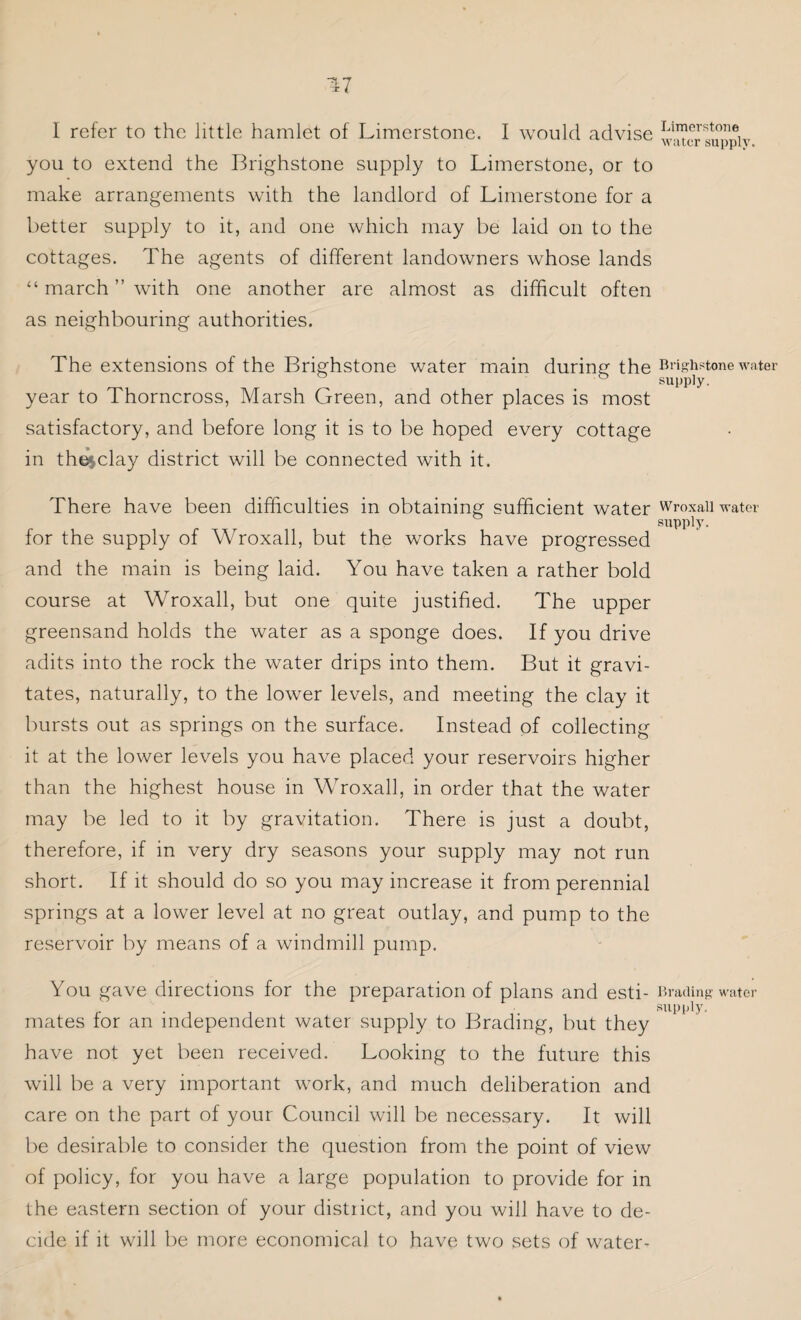 17 I refer to the little hamlet of Limerstone. I would advise you to extend the Brighstone supply to Limerstone, or to make arrangements with the landlord of Limerstone for a better supply to it, and one which may be laid on to the cottages. The agents of different landowners whose lands “ march ” with one another are almost as difficult often as neighbouring authorities. The extensions of the Brighstone water main during the year to Thorncross, Marsh Green, and other places is most satisfactory, and before long it is to be hoped every cottage in the$clay district will be connected with it. There have been difficulties in obtaining sufficient water for the supply of Wroxall, but the works have progressed and the main is being laid. You have taken a rather bold course at Wroxall, but one quite justified. The upper greensand holds the water as a sponge does. If you drive adits into the rock the water drips into them. But it gravi¬ tates, naturally, to the lower levels, and meeting the clay it bursts out as springs on the surface. Instead of collecting it at the lower levels you have placed your reservoirs higher than the highest house in Wroxall, in order that the water may be led to it by gravitation. There is just a doubt, therefore, if in very dry seasons your supply may not run short. If it should do so you may increase it from perennial springs at a lower level at no great outlay, and pump to the reservoir by means of a windmill pump. You gave directions for the preparation of plans and esti¬ mates for an independent water supply to Brading, but they have not yet been received. Looking to the future this will be a very important work, and much deliberation and care on the part of your Council will be necessary. It will be desirable to consider the question from the point of view of policy, for you have a large population to provide for in the eastern section of your district, and you will have to de¬ cide if it will be more economical to have two sets of water- Limerstone water supply. Brighstone water supply. Wroxall water supply. Brading water supply.