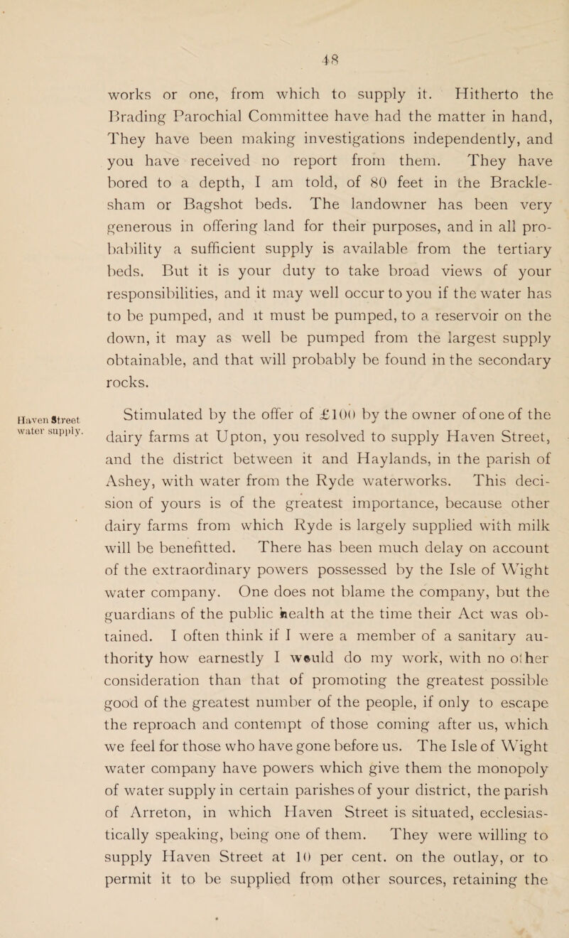 works or one, from which to supply it. Hitherto the Brading Parochial Committee have had the matter in hand, They have been making investigations independently, and you have received no report from them. They have bored to a depth, I am told, of 80 feet in che Brackle- sham or Bagshot beds. The landowner has been very generous in offering land for their purposes, and in all pro¬ bability a sufficient supply is available from the tertiary beds. But it is your duty to take broad views of your responsibilities, and it may well occur to you if the water has to be pumped, and it must be pumped, to a reservoir on the down, it may as well be pumped from the largest supply obtainable, and that will probably be found in the secondary rocks. Haven Street water supply. Stimulated by the offer of £100 by the owner of one of the dairy farms at Upton, you resolved to supply Haven Street, and the district between it and Haylands, in the parish of Ashey, with water from the Ryde waterworks. This deci¬ sion of yours is of the greatest importance, because other dairy farms from which Ryde is largely supplied with milk will be benefited. There has been much delay on account of the extraordinary powers possessed by the Isle of Wight water company. One does not blame the company, but the guardians of the public health at the time their Act was ob¬ tained. I often think if I were a member of a sanitary au¬ thority how earnestly I w©uld do my work, with no olher consideration than that of promoting the greatest possible good of the greatest number of the people, if only to escape the reproach and contempt of those coming after us, which we feel for those who have gone before us. The Isle of Wight water company have powers which give them the monopoly of water supply in certain parishes of your district, the parish of Arreton, in which Blaven Street is situated, ecclesias¬ tically speaking, being one of them. They were willing to supply Haven Street at 10 per cent, on the outlay, or to permit it to be supplied from other sources, retaining the