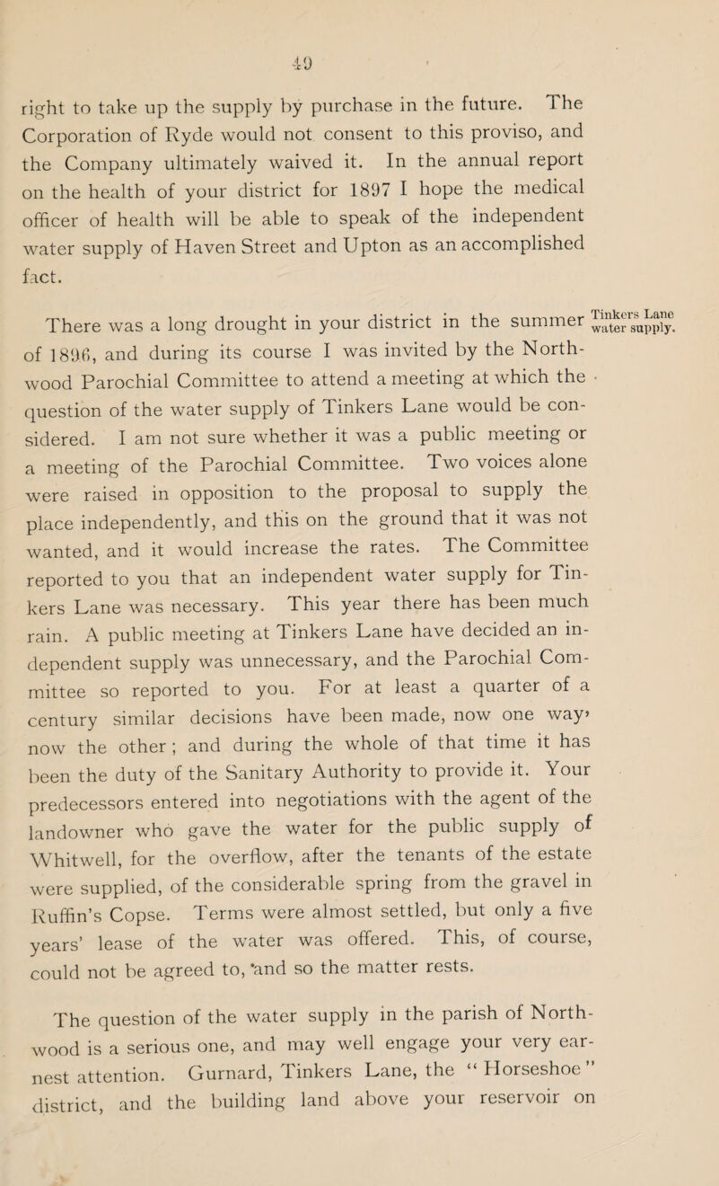 right to take up the supply by purchase in the future. The Corporation of Ryde would not consent to this proviso, and the Company ultimately waived it. In the annual report on the health of your district for 1897 I hope the medical officer of health will be able to speak of the independent water supply of Haven Street and Upton as an accomplished fact. There was a long drought in your district in the summer of 1896, and during its course I was invited by the North- wood Parochial Committee to attend a meeting at which the • question of the water supply of Tinkers Lane would be con¬ sidered. I am not sure whether it was a public meeting or a meeting of the Parochial Committee. Two voices alone were raised in opposition to the proposal to supply the place independently, and this on the ground that it was not wanted, and it would increase the rates. The Committee reported to you that an independent water supply for Tin¬ kers Lane was necessary. This year there has been much rain. A public meeting at Tinkers Lane have decided an in¬ dependent supply was unnecessary, and the Parochial Com¬ mittee so reported to you. For at least a quarter of a century similar decisions have been made, now one way> now the other ; and during the whole of that time it has been the duty of the Sanitary Authority to provide it. Your predecessors entered into negotiations with the agent of the landowner who gave the water for the public supply of Whitwell, for the overflow, after the tenants of the estate were supplied, of the considerable spring from the gravel in Ruffin’s Copse. Terms were almost settled, but only a five years’ lease of the water was offered. This, of course, could not be agreed to, ‘and so the matter rests. The question of the water supply in the parish of North- wood is a serious one, and may well engage your very ear¬ nest attention. Gurnard, Tinkers Lane, the “ Horseshoe district, and the building land above your reservoir on