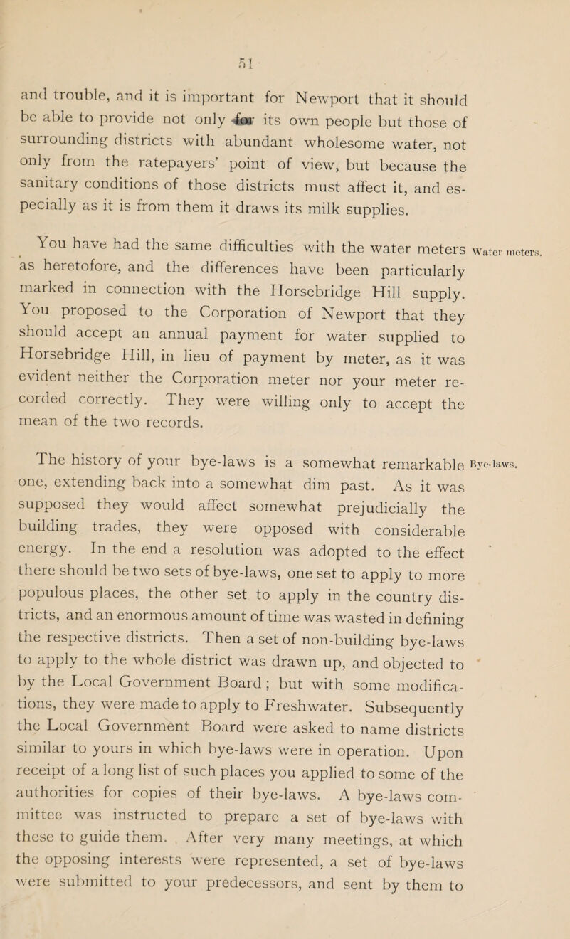 and trouble, and it is important for Newport that it should be able to provide not only -for its own people but those of surrounding districts with abundant wholesome water, not only from the ratepayers’ point of view, but because the sanitary conditions of those districts must affect it, and es¬ pecially as it is from them it draws its milk supplies. You have had the same difficulties with the water meters water meters as heretofore, and the differences have been particularly marked in connection with the Horsebridge Hill supply. 5ou proposed to the Corporation of Newport that they should accept an annual payment for water supplied to Horsebridge Hill, in lieu of payment by meter, as it was evident neither the Corporation meter nor your meter re¬ corded correctly. They were willing only to accept the mean of the two records. The history of your bye-laws is a somewhat remarkable Bye-iaws. one, extending back into a somewhat dim past. As it was supposed they would affect somewhat prejudicially the building trades, they were opposed with considerable energy. In the end a resolution was adopted to the effect there should be two sets of bye-laws, one set to apply to more populous places, the other set to apply in the country dis¬ tricts, and an enormous amount of time was wasted in defining the respective districts. Then a set of non-building bye-laws to apply to the whole district was drawn up, and objected to by the Local Government Board ; but with some modifica¬ tions, they were made to apply to Freshwater. Subsequently the Local Government Board were asked to name districts similar to yours in which bye-laws were in operation. Upon receipt of a long list of such places you applied to some of the authorities for copies of their bye-laws. A bye-laws com¬ mittee was instructed to prepare a set of bye-laws with these to guide them. After very many meetings, at which the opposing interests were represented, a set of bye-laws were submitted to your predecessors, and sent by them to