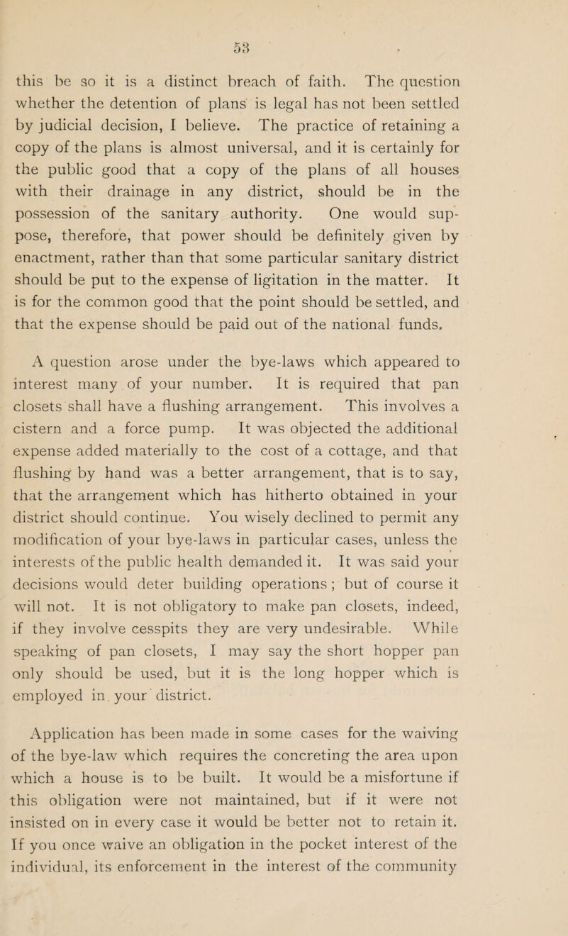 this be so it is a distinct breach of faith. The question whether the detention of plans is legal has not been settled by judicial decision, I believe. The practice of retaining a copy of the plans is almost universal, and it is certainly for the public good that a copy of the plans of all houses with their drainage in any district, should be in the possession of the sanitary authority. One would sup¬ pose, therefore, that power should be definitely given by enactment, rather than that some particular sanitary district should be put to the expense of ligitation in the matter. It is for the common good that the point should be settled, and that the expense should be paid out of the national funds, A question arose under the bye-laws which appeared to interest many of your number. It is required that pan closets shall have a flushing arrangement. This involves a cistern and a force pump. It was objected the additional expense added materially to the cost of a cottage, and that flushing by hand was a better arrangement, that is to say, that the arrangement which has hitherto obtained in your district should continue. You wisely declined to permit any modification of your bye-laws in particular cases, unless the interests of the public health demanded it. It was said your decisions would deter building operations ; but of course it will not. It is not obligatory to make pan closets, indeed, if they involve cesspits they are very undesirable. While speaking of pan closets, I may say the short hopper pan only should be used, but it is the long hopper which is employed in your district. Application has been made in some cases for the waiving of the bye-law which requires the concreting the area upon which a house is to be built. It would be a misfortune if this obligation were not maintained, but if it were not insisted on in every case it would be better not to retain it. If you once waive an obligation in the pocket interest of the individual, its enforcement in the interest of the community