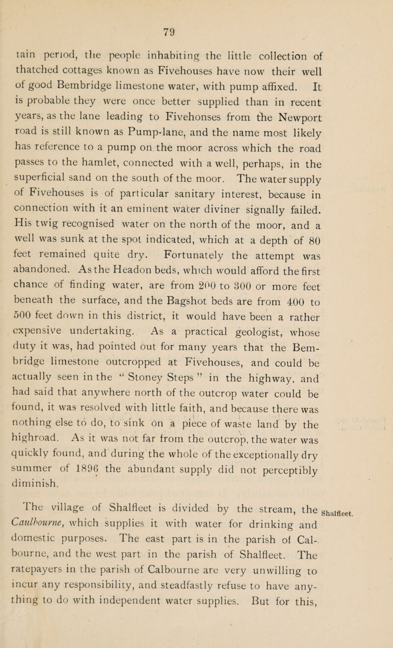 tain period, the people inhabiting the little collection of thatched cottages known as Fivehouses have now their well of good Bembridge limestone water, with pump affixed. It is probable they were once better supplied than in recent years, as the lane leading to Fivehonses from the Newport road is still known as Pump-lane, and the name most likely has reference to a pump on the moor across which the road passes to the hamlet, connected with a well, perhaps, in the superficial sand on the south of the moor. The water supply of Fivehouses is of particular sanitary interest, because in connection with it an eminent water diviner signally failed. His twig recognised water on the north of the moor, and a well was sunk at the spot indicated, which at a depth of 80 feet remained quite dry. Fortunately the attempt was abandoned. As the Headon beds, which would afford the first chance of finding water, are from 200 to 300 or more feet beneath the surface, and the Bagshot beds are from 400 to 500 feet down in this district, it would have been a rather expensive undertaking. As a practical geologist, whose duty it was, had pointed out for many years that the Bem¬ bridge limestone outcropped at Fivehouses, and could be actually seen in the ll Stoney Steps ” in the highway, and had said that anywhere north of the outcrop water could be found, it was resolved with little faith, and because there was nothing else to do, to sink on a piece of waste land by the highroad. As it was not far from the outcrop, the water was quickly found, and during the whole of the exceptionally dry summer of 1896 the abundant supply did not perceptibly diminish. The village of Shalfleet is divided by the stream, the Shalflcet Caulbourne, which supplies it with water for drinking and domestic purposes. The east part is in the parish of Cal-, bourne, and the west part in the parish of Shalfleet. The ratepayers in the parish of Calbourne are very unwilling to incur any responsibility, and steadfastly refuse to have any¬ thing to do with independent water supplies. But for this,