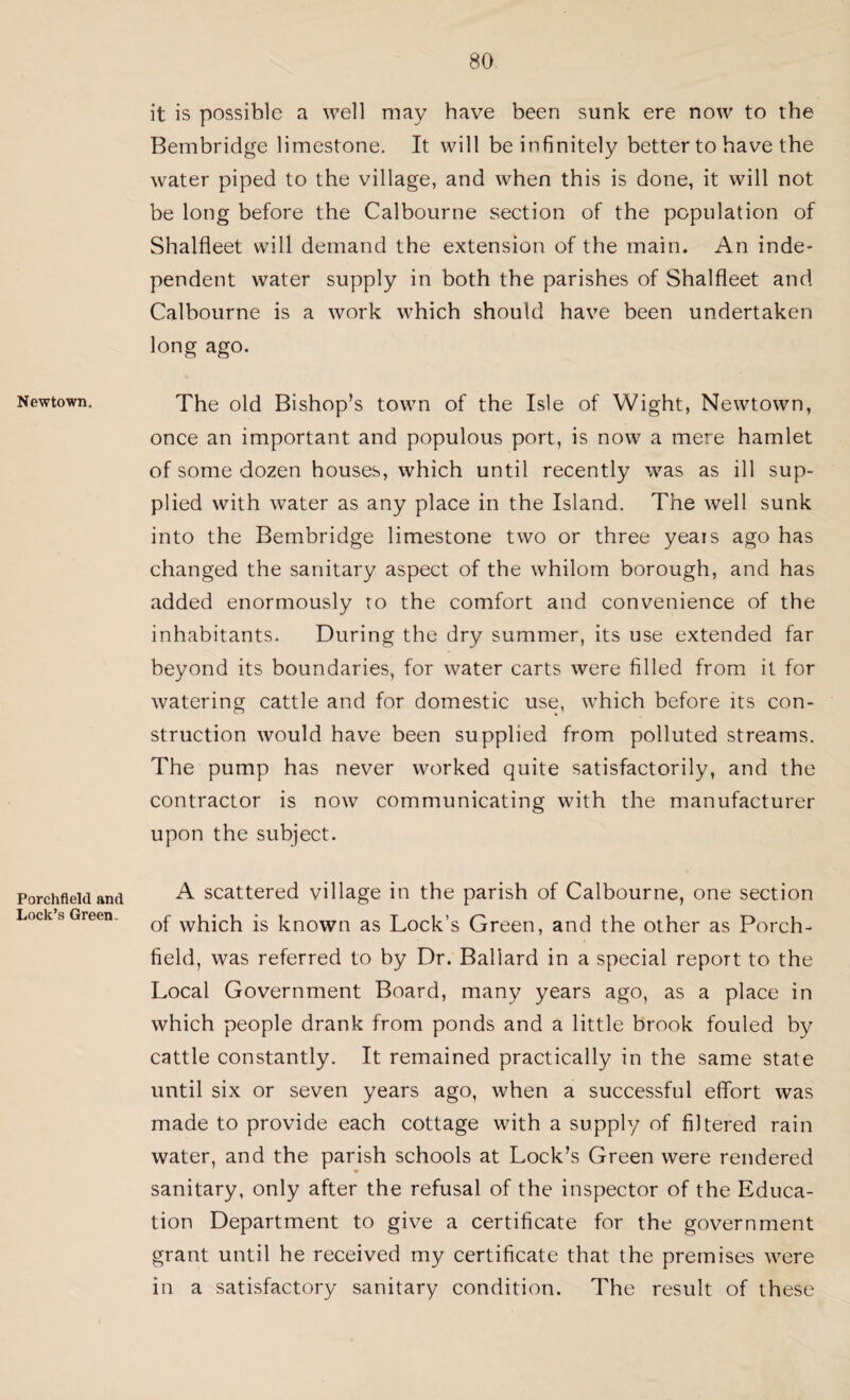 Newtown. Porchfield and Lock’s Green. it is possible a well may have been sunk ere now to the Bembridge limestone. It will be infinitely better to have the water piped to the village, and when this is done, it will not be long before the Calbourne section of the population of Shalfleet will demand the extension of the main. An inde¬ pendent water supply in both the parishes of Shalfleet and Calbourne is a work which should have been undertaken long ago. The old Bishop’s town of the Isle of Wight, Newtown, once an important and populous port, is now a mere hamlet of some dozen houses, which until recently was as ill sup¬ plied with water as any place in the Island. The well sunk into the Bembridge limestone two or three yeais ago has changed the sanitary aspect of the whilom borough, and has added enormously to the comfort and convenience of the inhabitants. During the dry summer, its use extended far beyond its boundaries, for water carts were filled from it for watering cattle and for domestic use, which before its con¬ struction would have been supplied from polluted streams. The pump has never worked quite satisfactorily, and the contractor is now communicating with the manufacturer upon the subject. A scattered village in the parish of Calbourne, one section of which is known as Lock’s Green, and the other as Porch- field, was referred to by Dr. Ballard in a special report to the Local Government Board, many years ago, as a place in which people drank from ponds and a little brook fouled by cattle constantly. It remained practically in the same state until six or seven years ago, when a successful effort was made to provide each cottage with a supply of filtered rain water, and the parish schools at Lock’s Green were rendered sanitary, only after the refusal of the inspector of the Educa¬ tion Department to give a certificate for the government grant until he received my certificate that the premises were in a satisfactory sanitary condition. The result of these
