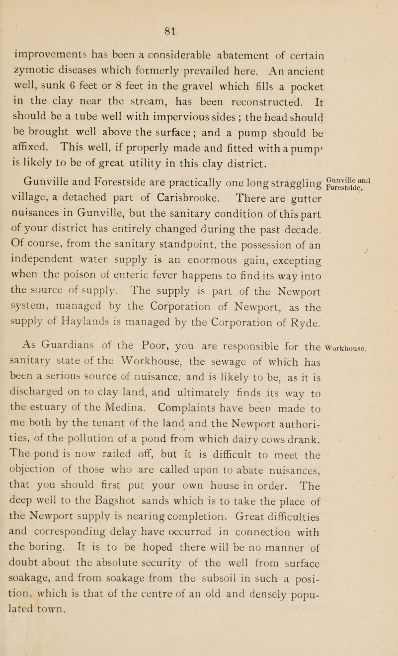 improvements has been a considerable abatement of certain zymotic diseases which formerly prevailed here. An ancient well, sunk 6 feet or 8 feet in the gravel which fills a pocket in the clay near the stream, has been reconstructed. It should be a tube well with impervious sides ; the head should be brought well above the surface; and a pump should be affixed. This well, if properly made and fitted with a pump5 is likely to be of great utility in this clay district. Gunville and Forestside are practically one long straggling ForeSide'1 village, a detached part of Carisbrooke. There are gutter nuisances in Gunville, but the sanitary condition of this part of your district has entirely changed during the past decade. Of course, from the sanitary standpoint, the possession of an independent water supply is an enormous gain, excepting when the poison of enteric fever happens to find its way into the source of supply. The supply is part of the Newport system, managed by the Corporation of Newport, as the supply of Haylands is managed by the Corporation of Ryde. As Guardians of the Poor, you are responsible for the workhouse, sanitary state of the Workhouse, the sewage of which has been a serious source of nuisance, and is likely to be, as it is discharged on to clay land, and ultimately finds its way to the estuary of the Medina. Complaints have been made to me both by the tenant of the land and the Newport authori¬ ties, of the pollution of a pond from which dairy cows drank. The pond is now railed off, but it is difficult to meet the objection of those who are called upon to abate nuisances, that you should first put your own house in order. The deep well to the Bagshot sands which is to take the place of the Newport supply is nearing completion. Great difficulties and corresponding delay have occurred in connection with the boring. It is to be hoped there will be no manner of doubt about the absolute security of the well from surface soakage, and from soakage from the subsoil in such a posi¬ tion, which is that of the centre of an old and densely popu¬ lated town.