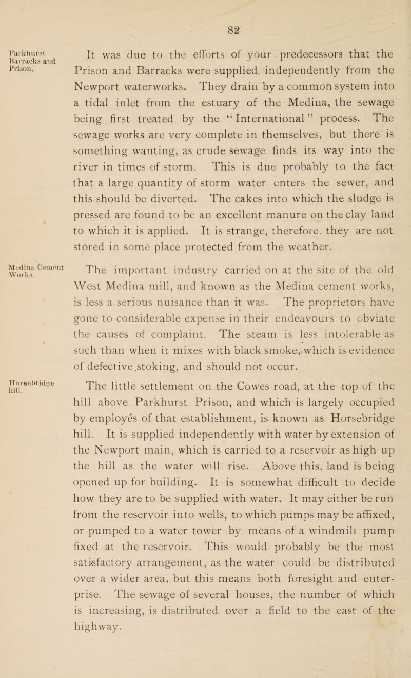Paikhurst lian’acks and Prison. Medina Cement Works. Horsebridge hill. It was due to the efforts of your predecessors that the Prison and Barracks were supplied, independently from the Newport waterworks. They drain by a common system into a tidal inlet from the estuary of the Medina, the sewage being first treated by the “International” process. The sewage works are very complete in themselves, but there is something wanting, as crude sewage, finds its way into the river in times of storm. This is due probably to the fact that a large quantity of storm water enters the sewer, and this should be diverted. The cakes into which the sludge is pressed are found to be an excellent manure on the clay land to which it is applied. It is strange, therefore, they are not stored in some place protected from the weather. The important industry carried on at the site of the old West Medina mill, and known as the Medina cement works, is less a serious nuisance than it was. The proprietors have gone to considerable expense in their endeavours to obviate the causes of complaint. The steam is less intolerable as such than when it mixes with black smoke, which is evidence of defective stoking, and should not occur. The little settlement on the Cowes road, at the top of the hill above Parkhurst Prison, and which is largely occupied by employes of that establishment, is known as Horsebridge hill. It is supplied independently with water by extension of the Newport main, which is carried to a reservoir as high up the hill as the water will rise. Above this, land is being opened up for building. It is somewhat difficult to decide how they are to be supplied with water. It may either be run from the reservoir into wells, to which pumps may be affixed, or pumped to a water tower by means of a windmill pump fixed at the reservoir. This would probably be the most satisfactory arrangement, as the water could be distributed over a wider area, but this means both foresight and enter¬ prise. The sewage of several houses, the number of which is increasing, is distributed over a field to the east of the highway.